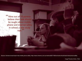 “believeout of 10 parents
          Nine
                 their kids should
            be taught about mobile
           phone and internet safety
             in school, a new study
                     says.           ”



Source: Schools should teach kids mobile phone safety -http://news.ninemsn.com.au/national/8211585/schools-should-teach-kids-phone-safety

                                                                                                                   Image: Theodore Schitz - Flickr
 