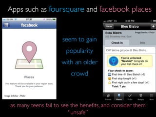 Apps such as foursquare and facebook places

                                                         Image: Narisa - Flickr


                           seem to gain
                             popularity
                           with an older
                               crowd


Image: dnﬁsher - Flickr



      as many teens fail to see the beneﬁts, and consider them
                               “unsafe”
 