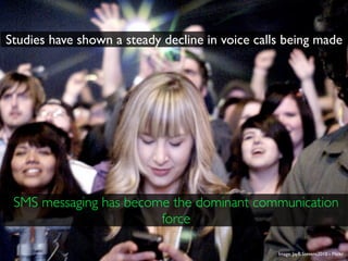 Studies have shown a steady decline in voice calls being made




 SMS messaging has become the dominant communication
                        force

                                                 Image: JayB.Stevens2010 - Flickr
 