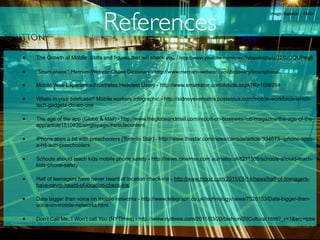 References
                                                                                                       Image: kapester - Flickr




•   The Growth of Mobile: Stats and figures that will shock you - http://www.youtube.com/user/SybaseInc#p/u/22/0aUQLIPdtg8

•   “Smart-phone”: Merriam-Webster Online Dictionary - http://www.merriam-webster.com/dictionary/smartphone

•   Mobile Web Experience Frustrates Heaviest Users - http://www.emarketer.com/Article.aspx?R=1008264

•   Whats in your briefcase? Mobile workers infographic - http://sidneyevematrix.posterous.com/mobile-workforce-which-
    tech-gadgets-do-we-use

•   The age of the app (Globe & Mail) - http://www.theglobeandmail.com/report-on-business/rob-magazine/the-age-of-the-
    app/article1510836/singlepage/#articlecontent

•   iPhone apps a hit with preschoolers (Toronto Star) - http://www.thestar.com/news/canada/article/934673--iphone-apps-
    a-hit-with-preschoolers

•   Schools should teach kids mobile phone safety - http://news.ninemsn.com.au/national/8211585/schools-should-teach-
    kids-phone-safety

•   Half of teenagers have never heard of location check-ins - http://www.tnooz.com/2011/05/14/news/half-of-teenagers-
    have-never-heard-of-location-check-ins/

•   Data bigger than voice on mobile networks - http://www.telegraph.co.uk/technology/news/7528153/Data-bigger-than-
    voice-on-mobile-networks.html

•   Don’t Call Me, I Won’t call You (NYTimes) - http://www.nytimes.com/2011/03/20/fashion/20Cultural.html?_r=1&src=tptw
 
