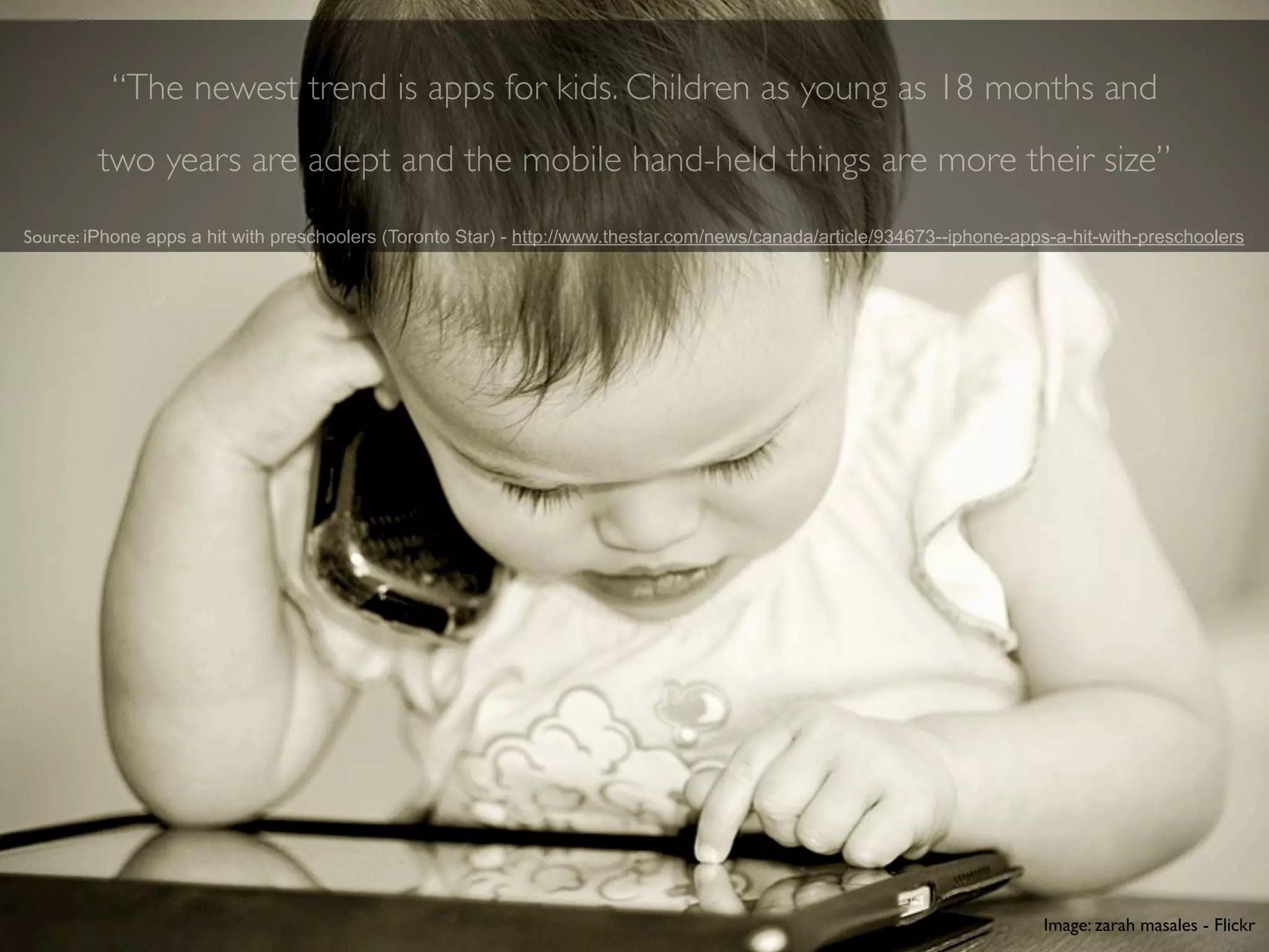 “The newest trend is apps for kids. Children as young as 18 months and
        two years are adept and the mobile hand-held things are more their size”
Source: iPhone apps a hit with preschoolers (Toronto Star) - http://www.thestar.com/news/canada/article/934673--iphone-apps-a-hit-with-preschoolers




                                                                                                                          Image: zarah masales - Flickr
 