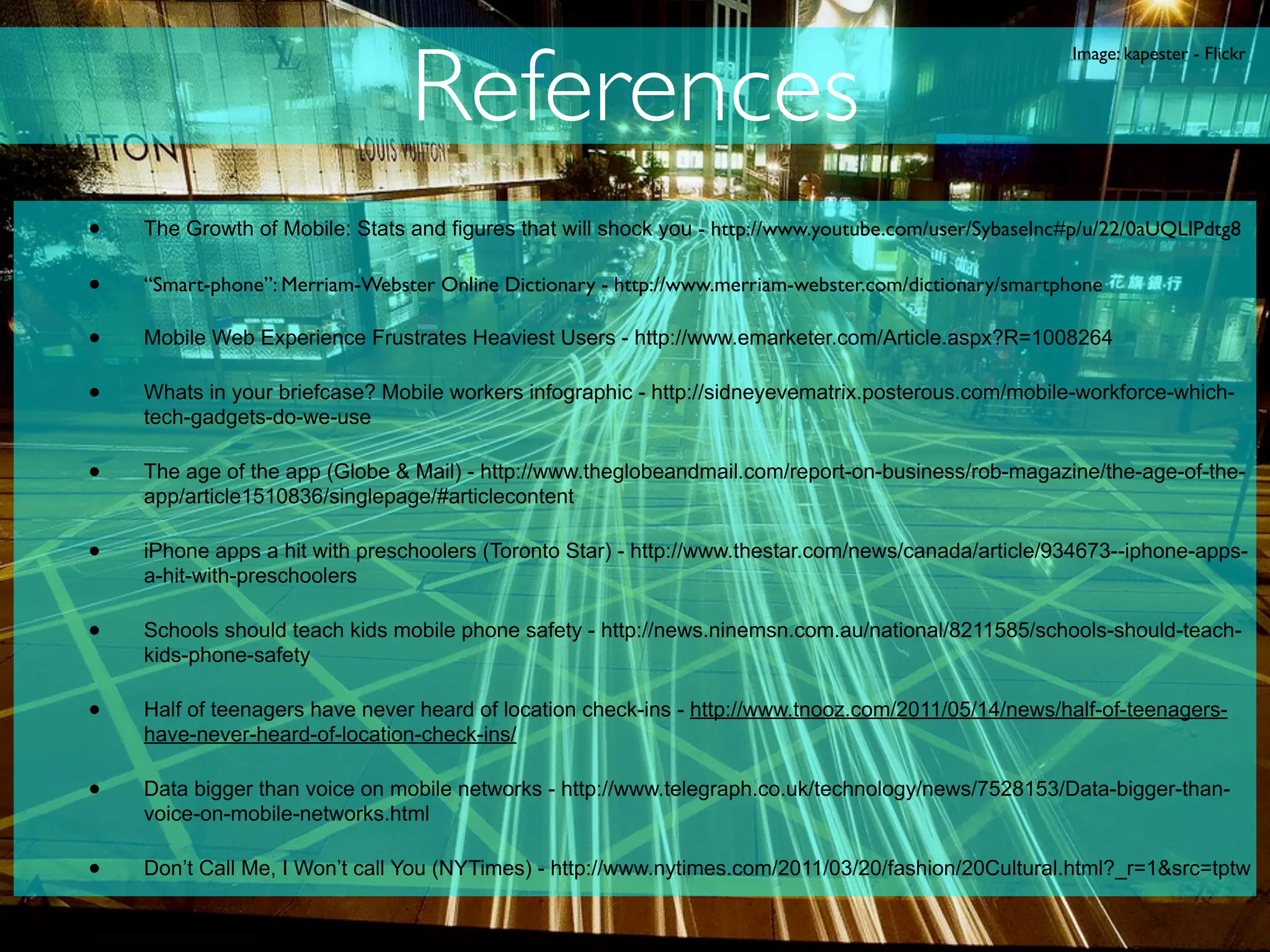 References
                                                                                                       Image: kapester - Flickr




•   The Growth of Mobile: Stats and figures that will shock you - http://www.youtube.com/user/SybaseInc#p/u/22/0aUQLIPdtg8

•   “Smart-phone”: Merriam-Webster Online Dictionary - http://www.merriam-webster.com/dictionary/smartphone

•   Mobile Web Experience Frustrates Heaviest Users - http://www.emarketer.com/Article.aspx?R=1008264

•   Whats in your briefcase? Mobile workers infographic - http://sidneyevematrix.posterous.com/mobile-workforce-which-
    tech-gadgets-do-we-use

•   The age of the app (Globe & Mail) - http://www.theglobeandmail.com/report-on-business/rob-magazine/the-age-of-the-
    app/article1510836/singlepage/#articlecontent

•   iPhone apps a hit with preschoolers (Toronto Star) - http://www.thestar.com/news/canada/article/934673--iphone-apps-
    a-hit-with-preschoolers

•   Schools should teach kids mobile phone safety - http://news.ninemsn.com.au/national/8211585/schools-should-teach-
    kids-phone-safety

•   Half of teenagers have never heard of location check-ins - http://www.tnooz.com/2011/05/14/news/half-of-teenagers-
    have-never-heard-of-location-check-ins/

•   Data bigger than voice on mobile networks - http://www.telegraph.co.uk/technology/news/7528153/Data-bigger-than-
    voice-on-mobile-networks.html

•   Don’t Call Me, I Won’t call You (NYTimes) - http://www.nytimes.com/2011/03/20/fashion/20Cultural.html?_r=1&src=tptw
 