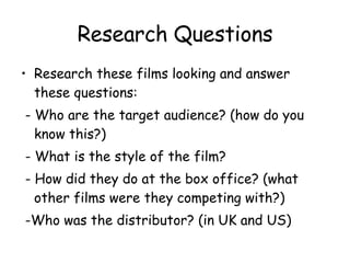 Research Questions Research these films looking and answer these questions: - Who are the target audience? (how do you know this?) - What is the style of the film? - How did they do at the box office? (what other films were they competing with?) -Who was the distributor? (in UK and US) 