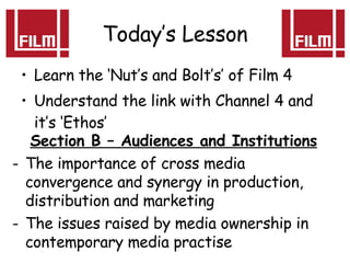 Today’s Lesson Learn the ‘Nut’s and Bolt’s’ of Film 4 Understand the link with Channel 4 and it’s ‘Ethos’ Section B – Audiences and Institutions The importance of cross media convergence and synergy in production, distribution and marketing The issues raised by media ownership in contemporary media practise 