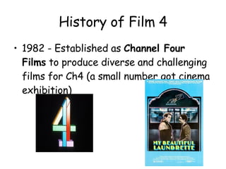 History of Film 4 1982 - Established as  Channel Four Films  to produce diverse and challenging films for Ch4 (a small number got cinema exhibition) 
