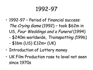 1992-97 1992-97 – Period of financial success:  The Crying Game  (1992) – took $62m in US,  Four Weddings and a Funeral  (1994) - $240m worldwide,  Trainspotting ( 1996) - $16m (US) £12m+ (UK) Introduction of Lottery money UK Film Production rose to level not seen since 1970s 