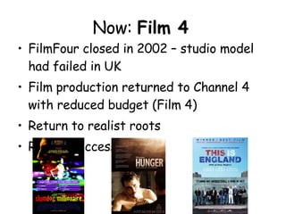 Now:  Film 4   FilmFour closed in 2002 – studio model had failed in UK Film production returned to Channel 4 with reduced budget (Film 4) Return to realist roots Recent successes: ??? 