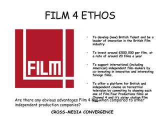 FILM 4 ETHOS To develop (new) British Talent and be a leader of innovation in the British Film industry To invest around £500,000 per film, at a rate of around 20 films a year To support international (including American) independent film-makers by co-investing in innovative and interesting foreign films. To offer a platform for British and independent cinema on terrestrial television by commiting to showing each one of Film Four Productions films on Channel 4 and it’s sister station Film Four. Are there any obvious advantages Film 4 has when compared to other independent production companies? CROSS-MEDIA CONVERGENCE  