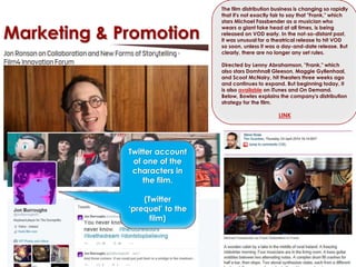 Marketing & Promotion 
Twitter account 
of one of the 
characters in 
the film. 
(Twitter 
‘prequel’ to the 
film) 
The film distribution business is changing so rapidly 
that it's not exactly fair to say that "Frank," which 
stars Michael Fassbender as a musician who 
wears a giant fake head at all times, is being 
released on VOD early. In the not-so-distant past, 
it was unusual for a theatrical release to hit VOD 
so soon, unless it was a day-and-date release. But 
clearly, there are no longer any set rules. 
Directed by Lenny Abrahamson, "Frank," which 
also stars Domhnall Gleeson, Maggie Gyllenhaal, 
and Scoot McNairy, hit theaters three weeks ago 
and continues to expand. But beginning today, it 
is also available on iTunes and On Demand. 
Below, Bowles explains the company's distribution 
strategy for the film. 
LINK 
 