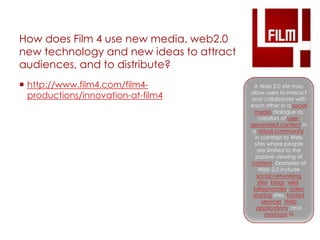 How does Film 4 use new media, web2.0 
new technology and new ideas to attract 
audiences, and to distribute? 
 http://www.film4.com/film4- 
productions/innovation-at-film4 
A Web 2.0 site may 
allow users to interact 
and collaborate with 
each other in a social 
media dialogue as 
creators of user-generated 
content in 
a virtual community, 
in contrast to Web 
sites where people 
are limited to the 
passive viewing of 
content. Examples of 
Web 2.0 include 
social networking 
sites, blogs, wikis, 
folksonomies, video 
sharing sites, hosted 
services, Web 
applications, and 
mashups.[3] 
