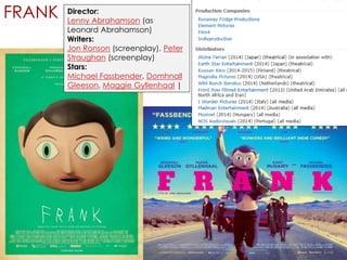 FRANK Director: 
Lenny Abrahamson (as 
Leonard Abrahamson) 
Writers: 
Jon Ronson (screenplay), Peter 
Straughan (screenplay) 
Stars: 
Michael Fassbender, Domhnall 
Gleeson, Maggie Gyllenhaal | 
 