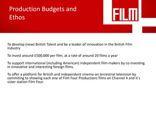 Production Budgets and
Ethos

To develop (new) British Talent and be a leader of innovation in the British Film
industry
To invest around £500,000 per film, at a rate of around 20 films a year
To support international (including American) independent film-makers by co-investing
in innovative and interesting foreign films.
To offer a platform for British and independent cinema on terrestrial television by
commiting to showing each one of Film Four Productions films on Channel 4 and it’s
sister station Film Four.

 