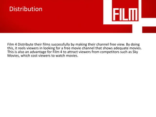 Distribution

Film 4 Distribute their films successfully by making their channel free view. By doing
this, it reels viewers in looking for a free movie channel that shows adequate movies.
This is also an advantage for Film 4 to attract viewers from competitors such as Sky
Movies, which cost viewers to watch movies.

 