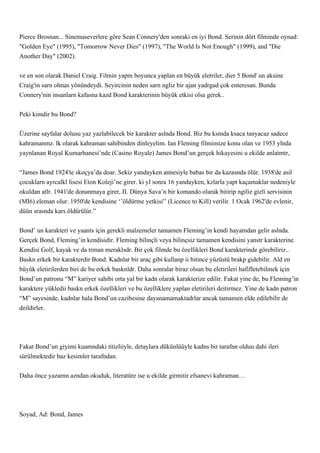 Pierce Brosnan... Sinemaseverlere göre Sean Connery'den sonraki en iyi Bond. Serinin dört filminde oynad:
"Golden Eye" (1995), "Tomorrow Never Dies" (1997), "The World Is Not Enough" (1999), and "Die
Another Day" (2002).


ve en son olarak Daniel Craig. Filmin yapm boyunca yaplan en büyük eletriler, dier 5 Bond' un aksine
Craig'in sarn olmas yönündeydi. Seyircinin neden sarn ngliz bir ajan yadrgad çok enteresan. Bunda
Connery'nin insanlarn kafasna kazd Bond karakterinin büyük etkisi olsa gerek..


Peki kimdir bu Bond?


Üzerine sayfalar dolusu yaz yazlabilecek bir karakter aslnda Bond. Biz bu ksmda ksaca tanyacaz sadece
kahramanmz. lk olarak kahraman sahibinden dinleyelim. Ian Fleming filmimize konu olan ve 1953 ylnda
yaynlanan Royal Kumarhanesi’nde (Casino Royale) James Bond’un gerçek hikayesini u ekilde anlatmtr,


“James Bond 1924'te skoçya’da doar. Sekiz yandayken annesiyle babas bir da kazasnda ölür. 1938'de asil
çocuklarn ayrcalkl lisesi Eton Koleji’ne girer. ki yl sonra 16 yandayken, kzlarla yapt kaçamaklar nedeniyle
okuldan atlr. 1941'de donanmaya girer, II. Dünya Sava’n bir komando olarak bitirip ngiliz gizli servisinin
(MI6) eleman olur. 1950'de kendisine ‘’öldürme yetkisi'’ (Licence to Kill) verilir. 1 Ocak 1962'de evlenir,
düün srasnda kars öldürülür.”


Bond’ un karakteri ve yaants için gerekli malzemeler tamamen Fleming’in kendi hayatndan gelir aslnda.
Gerçek Bond, Fleming’in kendisidir. Fleming bilinçli veya bilinçsiz tamamen kendisini yanstr karakterine.
Kendisi Golf, kayak ve da trman meraklsdr. Bir çok filmde bu özellikleri Bond karakterinde görebiliriz..
Baskn erkek bir karakterdir Bond. Kadnlar bir araç gibi kullanp ii bitince yüzüstü brakp gidebilir. Ald en
büyük eletirilerden biri de bu erkek basknldr. Daha sonralar biraz olsun bu eletirileri hafifletebilmek için
Bond’un patronu “M” kariyer sahibi orta yal bir kadn olarak karakterize edilir. Fakat yine de, bu Fleming’in
karaktere yükledii baskn erkek özellikleri ve bu özelliklere yaplan eletirileri deitirmez. Yine de kadn patron
“M” sayesinde, kadnlar hala Bond’un cazibesine dayanamamaktadrlar ancak tamamen elde edilebilir de
deildirler.




Fakat Bond’un giyimi kuamndaki titizliiyle, detaylara dükünlüüyle kadns bir tarafnn olduu dahi ileri
sürülmektedir baz kesimler tarafndan.


Daha önce yazarnn azndan okuduk, literatüre ise u ekilde girmitir efsanevi kahraman…




Soyad, Ad: Bond, James
 