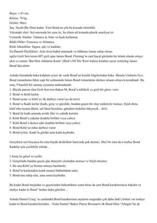 Boyu: 1.83 cm.
Kilosu: 76 kg.
Gözler: Mavi
Saç: Siyah (Bu filme kadar. Yeni Bond en çok bu konuda eletirildi)
Vücuttaki zleri: Sol omzunda bir yara izi, Sa elinin alt ksmnda plastik ameliyat izi.
Uzmanlk Alanlar: Tabanca at, boks ve bçak kullanma.
Bildii Diller: Franszca ve Almanca.
Kötü Alkanlklar: Sigara, içki ve kadnlar.
En Önemli Özellikleri: Asla rüvet kabul etmemek ve öldürme iznine sahip olmas.
ngiliz Gizli Servisinin 007 gizli ajan James Bond, Fleming’in canl hayal gücünün bir ürünü olarak ortaya
çkm ve ismini ‘Bat Hint Adalarnn Kular’ (Bird’s Of The West Indies) kitabnn yazar ornitolog James
Bond’dan almtr.


Aslnda literatürde baka kalplam eyleri de vardr Bond’un kimlik bilgilerinden baka. Mesela Umberto Eco,
Bond romanlarna ilikin yapt bir çalmasnda James Bond romanlarnn deimez emasn ortaya koymaktadr. Bu
ema, 9 hamleli bir satranç oyununu andrmaktadr:
1. Büyük patron olan Gizli Servisin Bakan M, Bond’a tehlikeli ve gizli bir görev verir.
2. Bond ve Kötü karlar
3. Bond oynar ve kötü’ye ilk darbeyi vurur (ya da tersi)
4. Bond ve Kadn karlar (kadn, genç ve güzeldir, bandan geçen bir olay nedeniyle mutsuz, frijid olmu,
kötü’nün tuzana dümü, saf fakat bozulmu, günahnn bedelini ödeyecek…biri)
5. Bond ile kadn arasnda erotik iliki ve yaknlk kurulur
6. Kötü Bond’u yakalar (kadnla birlikte veya yalnz)
7. Kötü Bond’a ikence eder (kadnla birlikte veya yalnz)
8. Bond Kötü’ye nihai darbeyi vurur
9. Bond iyileir, Kadn’la görüür ama kadn kaybeder.


Gerçekten seri boyunca bu ema küçük deiiklikler haricinde pek deimez. Dier bir ema da o mehur Bond
Kadnlar için çizilebilir aslnda…


1.Genç kz güzel ve iyidir;
2. Gençliinde bandan geçen güç deneyler yüzünden mutsuz ve frijid olmutur;
3. Bu onu Kötü’ye hizmet etmeye hazrlamtr;
4. Bond’la karlamakla kendi insancl bütünlüünü salar;
5. Bond ona sahip olur, ama sonra kaybeder.


Bu kadar Bond imajndan ve geçmiinden bahsettikten sonra biraz da sarn Bond karakterimize bakalm ve
imdiye kadar ki Bond’ lardan farkn görelim…


Aslnda Daniel Craig’ in canlandrd Bond karakterinin saçlarnn renginden çok daha farkl yönleri var imdiye
kadar ki Bond karakterlerinden…Neler bunlar? Baknz Pierce Brosnan'n ilk Bond filmi "Altngöz"ün de
 