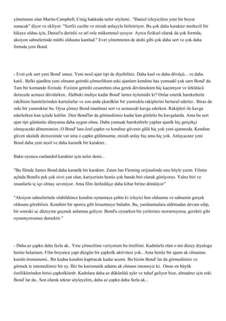 yönetmeni olan Martin Campbell, Craig hakknda neler söylemi.. "Daniel izleyicilere yeni bir boyut
sunacak" diyor ve ekliyor: "Sertlii cazibe ve mizah anlayyla birletiriyor. Bu çok daha karakter merkezli bir
hikaye olduu için, Daniel'n derinlii ve arl role mükemmel uyuyor. Ayrca fiziksel olarak da çok formda;
aksiyon sahnelerinde müthi olduunu kantlad." Evet yönetmenin de dedii gibi çok daha sert ve çok daha
formda yeni Bond.




- Evet çok sert yeni Bond' umuz. Yeni nesil ajan tipi de diyebiliriz. Daha kasl ve daha dövüçü... ve daha
katil.. Belki ajanlkta yeni olmann getirdii çömezlikten eski ajanlarn kendine has yumuakl yok sarn Bond' da.
Tam bir komando fiziinde. Fiziinin getirdii cesaretten olsa gerek dövümekten hiç kaçnmyor ve ürkütücü
derecede acmasz dövüürken.. Halbuki imdiye kadar Bond' larmz öylemidir ki? Onlar estetik hareketlerle
rakibinin hamlelerinden kurtulurlar ve son anda çkardklar bir yumrukla rakiplerini bertaraf ederler.. Biraz da
zeki bir yumruktur bu. Oysa çömez Bond inanlmaz sert ve acmaszdr kavga ederken. Rakipleri ile kavga
ederlerken kan içinde kalrlar. Dier Bond'lar da görmediimiz kadar kan görürüz bu kavgalarda. Ama bu sert
ajan tipi günümüz dünyasna daha uygun olmu. Daha yumuak hareketlerle yaplan ajanlk hiç gerçekçi
olmayacakt dönemimize..O Bond' lara özel çapkn ve kendine güvenir gülü hiç yok yeni ajanmzda. Kendine
güven ukalalk derecesinde var ama o çapkn gülümseme, mizah anlay hiç ama hiç yok. Anlayacanz yeni
Bond daha yeni nesil ve daha karanlk bir karakter..


Bakn oyuncu canlandrd karakter için neler demi...


"Bu filmde James Bond daha karanlk bir karakter. Zaten Ian Fleming orijinalinde onu böyle yazm. Filmin
açlnda Bond'u pek çok sivri yan olan, kariyerinin henüz çok banda biri olarak görüyoruz. Yalnz biri ve
insanlarla iç içe olmay sevmiyor. Ama film ilerledikçe daha kibar birine dönüüyor”


"Aksiyon sahnelerinde olabildiince kendim oynamaya çaltm ki izleyici ben olduumu ve sahnenin gerçek
olduunu görebilsin. Kendimi bir sporcu gibi hissetmeye baladm. Bu, yaralanmalara aldrmadan devam edip,
bir sonraki ac düzeyine geçmek anlamna geliyor. Bond'u oynarken bir yerleriniz morarmyorsa, gerektii gibi
oynamyorsunuz demektir."




- Daha az çapkn daha fazla ak.. Yine çömezliine veriyorum bu özelliini. Kadnlarla olan o üst düzey diyalogu
henüz balamam. Film boyunca yapt düzgün bir çapknlk aktivitesi yok.. Ama henüz bir ajann ak olmamas
kuraln örenememi.. Bir kadna kendini kaptracak kadar acemi. Bu bizim Bond' lar da görmediimiz ve
görmek te istemediimiz bir ey. Biz bu karizmatik adamn ak olmasn istemeyiz ki.. Onun en büyük
özelliklerinden birisi çapknlklardr. Kadnlara daha az dükünlüü aykr ve tuhaf geliyor bize, almadmz için eski
Bond' lar da.. Son olarak tekrar söyleyelim, daha az çapkn daha fazla ak...
 