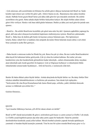 - Çok enteresan, artk acemiliinden mi bilinmez bu seferki görevi dünyay kurtarmak deil Bond' un. Sanki
kendini ispat etmesi için verilmi bir görev gibi.. Görevi baarsa ne ala.. Baaramazsa olan sadece kendine
olacak. Halbuki bizim geçmi Bond' larmz çok daha ciddi görevler için mücadele etmilerdir. Bu seferki
acemilikten olsa gerek. Hatta sahada ekiple birlikte faaliyetlere katlyor. Bir ekiple birlikte adam izleme
görevi bile veriliyor. Henüz o tek bana takld günler balamam. Dedim ya daha yeni nesil görevler peinde sarn
ajanmz..


- Bond kz... Bu seferki Bond kzmz kesinlikle çok güzel ama seksi hiç deil. Ajanmzn çapknlklar yapmayp bu
güzel, akll ama seksi olmayan kza kendisini kaptrmasn sindiremiyoruz içimize. Bond kzn yaktramadm
Bond' a.. Daha önce de dediim gibi henüz iin kayman yemeye balamam ajan.. Pek ilgilenmiyor
kzlarla..Hatta o abartl fizii ve kadnlara olan antipatik davranlar filmin balarnda insann aklna o sert erkek
biraz yumuad m acaba fikri getiriyor..




- Daha önceki o enteresan icatlar bu filmde hiç yok. Bence bu çok iyi olmu. Bu tarz icatlar Bond karakterini
daha hayali bir kahraman haline getiriyordu. Çok iyi olmu bu icatlarn kalkmas. Bu icatlar yok ama
karakterimiz yine dier karakterlerde görmediimiz kadar teknolojik.. catlarn olmamasndan dolay meydana
çkan teknolojik açkl, kendi gayretleri ile kapatyor. Çok iyi bilgisayar kullanyor ve teknolojinin bütün
imkanlarndan sonuna kadar faydalanyor... Artk tek becerisi, o susturuculu silah deil..




Bunlar ilk bakta dikkati çeken büyük farklar. Aslnda detaylarda da büyük farklar var. Bu datay farklar filmi
izlerken rahatlkla farkedebileceksiniz ve herbirine çok aracaksnz. Son olarak öyle toplayalm..
"Serüveninin ilki olan Royal Kumarhanesi'nde James Bond çarpc, sofistike, yakkl, ürkütücü derecede
acmasz ve öldürmek için eitilmi biri.."


Gelelim filmimize...




QUOTE
“ayet insanlar öldürmeye hazrsan, çift sfrl bir rakam almak zor deildir”


Bond' un 007 olarak kariyerindeki ilk görevi, teröristlerin gizli kasas ve yatrm uzman Le Chiffre 'i alt etmek.
Le Chiffre yasad örgütlerin parasn alp onlar adna yatrm yapan bir bankerdir. Fakat bu yatrmlar
deerlendirirken kendiside yasad yollar kullanr. Mesela bombal eylemler yaparak borsada spekülasyon
yaratmak ve buradan büyük kazançlar yaratmak. Yine bu tarz bir eylem srasnda Bond araya girer ve Le
 