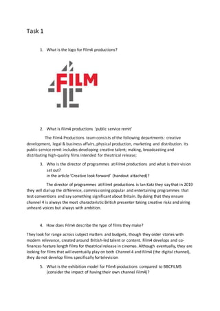 Task 1
1. What is the logo for Film4 productions?
2. What is Film4 productions ‘public service remit’
The Film4 Productions team consists of the following departments: creative
development, legal & business affairs, physical production, marketing and distribution. Its
public service remit includes developing creative talent; making, broadcasting and
distributing high-quality films intended for theatrical release;
3. Who is the director of programmes at Film4 productions and what is their vision
set out?
in the article ‘Creative look forward’ (handout attached)?
The director of programmes at Film4 productions is Ian Katz they say that in 2019
they will dial up the difference, commissioning popular and entertaining programmes that
test conventions and say something significant about Britain. By doing that they ensure
channel 4 is always the most characteristic British presenter taking creative risks and airing
unheard voices but always with ambition.
4. How does Film4 describe the type of films they make?
They look for range across subject matters and budgets, though they order stories with
modern relevance, created around British-led talent or content. Film4 develops and co-
finances feature length films for theatrical release in cinemas. Although eventually, they are
looking for films that will eventually play on both Channel 4 and Film4 (the digital channel),
they do not develop films specifically for television
5. What is the exhibition model for Film4 productions compared to BBCFILMS
(consider the impact of having their own channel Film4)?
 