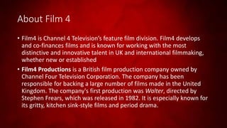 About Film 4
• Film4 is Channel 4 Television’s feature film division. Film4 develops
and co-finances films and is known for working with the most
distinctive and innovative talent in UK and international filmmaking,
whether new or established
• Film4 Productions is a British film production company owned by
Channel Four Television Corporation. The company has been
responsible for backing a large number of films made in the United
Kingdom. The company's first production was Walter, directed by
Stephen Frears, which was released in 1982. It is especially known for
its gritty, kitchen sink-style films and period drama.
 