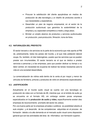2
 Procurar la satisfacción del cliente apoyándose en medios de
producción de alta tecnología y un diseño de productos acorde a
sus necesidades y expectativas.
 Desarrollar un plan de negocio empresarial, en el sector de la
producción audiovisual, que garantice la sostenibilidad de la
empresa y su capacidad competitiva a medio y largo plazo.
 Brindar un amplio abanico de productos y servicios audiovisuales
en producción, post-producción, filmación, toma de fotos.
4.2. NATURALEZA DEL PROYECTO
El sector terciario o de servicios es la parte de la economía que más aporta al PIB
de, prácticamente, todos los países del mundo, y el que más población laboral
ocupa. Es, también, el más heterogéneo, puesto que los servicios que se pueden
prestar son innumerables. El sector terciario es el que se dedica a prestar
servicios a personas y a las empresas, para que puedan dedicar su tiempo a su
labor central, sin necesidad de ocuparse de realizar las tareas necesarias para la
vida en una sociedad desarrollada.
La comercialización de vidrios está dentro de la venta al por mayor y menor de
artículos de ferretería, pinturas y productos de vidrio en almacenes especializados
4.3. JUSTIFICACIÓN
Actualmente en el mundo audio visual se cuenta con una tecnología en
producción de video con un formato de 4K, mientras que en el ámbito de audio ya
se encuentra en el formato HD, sin embargo existen pocas empresas
especializados en la producción de audio y video, específicamente existen diez
empresas de reconocimiento promedio del sector de Juliaca.
Por una buena parte por la empresas privadas o públicos es posibilidad abierta al
auto empleo y al desarrollo de las competencias adquiridas en el proceso de
formación debido a la alta demanda en el mercado audio visual como disposición
general que son las actividades del área de informática con formación superior.
 