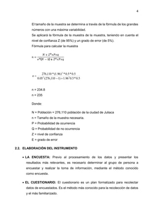 4
El tamaño de la muestra se determina a través de la fórmula de los grandes
números con una máxima variabilidad.
Se aplicará la fórmula de la muestra de la muestra, teniendo en cuenta el
nivel de confianza Z (de 95%) y un grado de error (de 5%).
Fórmula para calcular la muestra
5.0*5.096.1)1110,276(05.0
5.0*5.0*)96.1(*110,276
22
2

n
n = 234.8
n = 235
Donde:
N = Población = 276,110 población de la ciudad de Juliaca
n = Tamaño de la muestra necesaria.
P = Probabilidad de ocurrencia
Q = Probabilidad de no ocurrencia
Z = nivel de confianza
E = grado de error
2.2. ELABORACIÓN DEL INSTRUMENTO
 LA ENCUESTA: Previo al procesamiento de los datos y presentar los
resultados más relevantes, es necesario determinar al grupo de persona a
encuestar y realizar la toma de información, mediante el método conocido
como encuesta.
 EL CUESTIONARIO: El cuestionario es un plan formalizado para recolectar
datos de encuestados. Es el método más conocido para la recolección de datos
y el más familiarizado.
 
