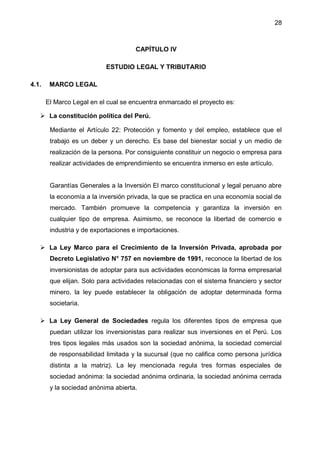28
CAPÍTULO IV
ESTUDIO LEGAL Y TRIBUTARIO
4.1. MARCO LEGAL
El Marco Legal en el cual se encuentra enmarcado el proyecto es:
 La constitución política del Perú.
Mediante el Artículo 22: Protección y fomento y del empleo, establece que el
trabajo es un deber y un derecho. Es base del bienestar social y un medio de
realización de la persona. Por consiguiente constituir un negocio o empresa para
realizar actividades de emprendimiento se encuentra inmerso en este artículo.
Garantías Generales a la Inversión El marco constitucional y legal peruano abre
la economía a la inversión privada, la que se practica en una economía social de
mercado. También promueve la competencia y garantiza la inversión en
cualquier tipo de empresa. Asimismo, se reconoce la libertad de comercio e
industria y de exportaciones e importaciones.
 La Ley Marco para el Crecimiento de la Inversión Privada, aprobada por
Decreto Legislativo N° 757 en noviembre de 1991, reconoce la libertad de los
inversionistas de adoptar para sus actividades económicas la forma empresarial
que elijan. Solo para actividades relacionadas con el sistema financiero y sector
minero, la ley puede establecer la obligación de adoptar determinada forma
societaria.
 La Ley General de Sociedades regula los diferentes tipos de empresa que
puedan utilizar los inversionistas para realizar sus inversiones en el Perú. Los
tres tipos legales más usados son la sociedad anónima, la sociedad comercial
de responsabilidad limitada y la sucursal (que no califica como persona jurídica
distinta a la matriz). La ley mencionada regula tres formas especiales de
sociedad anónima: la sociedad anónima ordinaria, la sociedad anónima cerrada
y la sociedad anónima abierta.
 