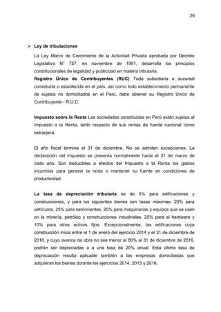 29
 Ley de tributaciones
La Ley Marco de Crecimiento de la Actividad Privada aprobada por Decreto
Legislativo N° 757, en noviembre de 1991, desarrolla los principios
constitucionales de legalidad y publicidad en materia tributaria.
Registro Único de Contribuyentes (RUC) Toda subsidiaria o sucursal
constituida o establecida en el país, así como todo establecimiento permanente
de sujetos no domiciliados en el Perú, debe obtener su Registro Único de
Contribuyente - R.U.C.
Impuesto sobre la Renta Las sociedades constituidas en Perú están sujetas al
Impuesto a la Renta, tanto respecto de sus rentas de fuente nacional como
extranjera.
El año fiscal termina el 31 de diciembre. No se admiten excepciones. La
declaración del impuesto se presenta normalmente hacia el 31 de marzo de
cada año. Son deducibles a efectos del Impuesto a la Renta los gastos
incurridos para generar la renta o mantener su fuente en condiciones de
productividad.
La tasa de depreciación tributaria es de 5% para edificaciones y
construcciones, y para los siguientes bienes son tasas máximas: 20% para
vehículos, 25% para semovientes, 20% para maquinarias y equipos que se usen
en la minería, petróleo y construcciones industriales, 25% para el hardware y
10% para otros activos fijos. Excepcionalmente, las edificaciones cuya
construcción inicia entre el 1 de enero del ejercicio 2014 y el 31 de diciembre de
2016, y cuyo avance de obra no sea menor al 80% al 31 de diciembre de 2016,
podrán ser depreciadas a a una tasa de 20% anual. Esta última tasa de
depreciación resulta aplicable también a las empresas domiciliadas que
adquieran los bienes durante los ejercicios 2014, 2015 y 2016.
 