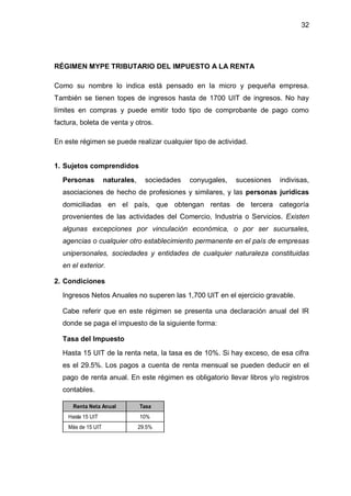32
RÉGIMEN MYPE TRIBUTARIO DEL IMPUESTO A LA RENTA
Como su nombre lo indica está pensado en la micro y pequeña empresa.
También se tienen topes de ingresos hasta de 1700 UIT de ingresos. No hay
límites en compras y puede emitir todo tipo de comprobante de pago como
factura, boleta de venta y otros.
En este régimen se puede realizar cualquier tipo de actividad.
1. Sujetos comprendidos
Personas naturales, sociedades conyugales, sucesiones indivisas,
asociaciones de hecho de profesiones y similares, y las personas jurídicas
domiciliadas en el país, que obtengan rentas de tercera categoría
provenientes de las actividades del Comercio, Industria o Servicios. Existen
algunas excepciones por vinculación económica, o por ser sucursales,
agencias o cualquier otro establecimiento permanente en el país de empresas
unipersonales, sociedades y entidades de cualquier naturaleza constituidas
en el exterior.
2. Condiciones
Ingresos Netos Anuales no superen las 1,700 UIT en el ejercicio gravable.
Cabe referir que en este régimen se presenta una declaración anual del IR
donde se paga el impuesto de la siguiente forma:
Tasa del Impuesto
Hasta 15 UIT de la renta neta, la tasa es de 10%. Si hay exceso, de esa cifra
es el 29.5%. Los pagos a cuenta de renta mensual se pueden deducir en el
pago de renta anual. En este régimen es obligatorio llevar libros y/o registros
contables.
Renta Neta Anual Tasa
Hasta 15 UIT 10%
Más de 15 UIT 29.5%
 