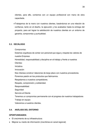 39
clientes, para ello, contamos con un equipo profesional con mano de obra
capacitada.
Trabajamos de la mano con nuestros clientes, basándonos en una relación de
confianza, tanto en el diseño, la ejecución y los acabados hasta la entrega del
proyecto, para así lograr la satisfacción de nuestros clientes en un entorno de
garantía, compromiso y puntualidad.
5.3. DECÁLOGO
Compromiso
Estamos orgullosos de contar con personal que sigue y respeta los valores de
nuestra Empresa:
Honestidad, responsabilidad y disciplina en el trabajo y frente a nuestros
Clientes:
Iniciativa
Innovación
Nos interesa construir relaciones de largo plazo con nuestros proveedores.
Ponemos pasión en los productos que fabricamos.
Respetamos a nuestros competidores.
Respeto, comprensión y solidaridad.
Responsabilidad
Seguridad
Servicio al Cliente
Tenemos un compromiso permanente con el progreso de nuestros trabajadores
Trabajo en equipo
Valoramos a nuestros clientes.
5.4. ANÁLISIS DEL ENTORNO
OPORTUNIDADES:
 El crecimiento de su infraestructura
 Mejorar su medio de información (inscribirse en canal regional)
 
