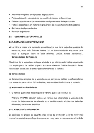41
 Alto coste energético en el proceso de producción
 Poca participación en materia de prevención de riesgos en la empresa
 Falta de capacitación a los trabajadores en algunas áreas de la producción
 Falta de capacitación en materia de prevención de riesgos hacia los trabajadores
 Rechazos de algunos clientes
 Rotación de personal
5.6. ESTRATEGIAS FUNCIONALES
5.6.1. ESTRATEGIAS DE PRODUCCIÓN
a) La vidriería posee una excelente accesibilidad ya que tiene todos los servicios de
transporte, moto taxis. También cuenta con las comunicaciones adecuadas para
llegar o averiguar sobre el local (Internet, Celular, Líneas Telefónicas).
Características del Producto
El enfoque de la vidriería es entregar y brindar a los clientes potenciales un producto
con amplio grado de calidad y que lo encuentre diferente, único e innovador, Estas
razones son claves para el éxito y posicionamiento de la vidriería.
b) Características
La Característica principal de la vidriería con un servicio de calidad y profesionalismo
que supere las expectativas de los clientes y sea un referente al rubro de la vidriería.
c) Nombre del establecimiento
 El nombre que hemos decidido para la vidriería que se va constituir es:
“Vidriería PYRAMY GLASS”. Este es un nombre que integra toda la vidriería de la
ciudad de Juliaca que se va a brindar en el establecimiento e indica que todas las
diferentes y variedades de vidrios.
5.6.2. ESTRATEGIAS DE PRECIO
Se establece los precios de acuerdo a los costos de producción y por tal motivo los
precios los productos que ofrece la empresa son muy bajos en comparación a los de la
 