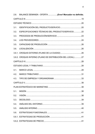 vi
2.8. BALANCE DEMANDA - OFERTA ................¡Error! Marcador no definido.
CAPÍTULO III.......................................................................................................19
ESTUDIO TÉCNICO............................................................................................20
3.1. IDENTIFICACIÓN DEL PRODUCTO/SERVICIO.......................................20
3.2. ESPECIFICACIONES TÉCNICAS DEL PRODUCTO/SERVICIO..............22
3.3. PROCESOS DE PRODUCCIÓN/SERVICIO .............................................23
3.4. LOS PROVEEDORES...............................................................................24
3.5. CAPACIDAD DE PRODUCCIÓN ..............................................................26
3.6. LOCALIZACIÓN ........................................................................................26
3.6.1. CROQUIS EXTERNO (PLANO DE LA CIUDAD) ......................................26
3.6.2. CROQUIS INTERNO (PLANO DE DISTRIBUCIÓN DEL LOCAL).............27
CAPÍTULO IV.......................................................................................................28
ESTUDIO LEGAL Y TRIBUTARIO.......................................................................28
4.1. MARCO LEGAL ........................................................................................28
4.2. MARCO TRIBUTARIO ..............................................................................31
4.3. TIPO DE EMPRESA Y ORGANIGRAMA ..................................................33
CAPÍTULO V........................................................................................................38
PLAN ESTRATÉGICO DE MARKETING .............................................................38
5.1. MISIÓN .....................................................................................................38
5.2. VISIÓN......................................................................................................38
5.3. DECÁLOGO..............................................................................................39
5.4. ANÁLISIS DEL ENTORNO........................................................................39
5.5. ANÁLISIS INTERNO .................................................................................40
5.6. ESTRATEGIAS FUNCIONALES ...............................................................41
5.6.1. ESTRATEGIAS DE PRODUCCIÓN ..........................................................41
5.6.2. ESTRATEGIAS DE PRECIO.....................................................................41
 