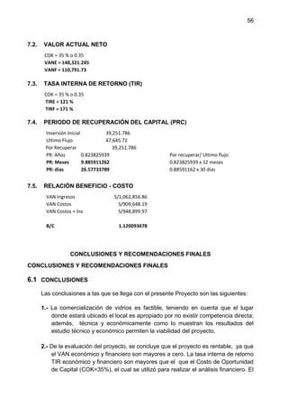 56
7.2. VALOR ACTUAL NETO
COK = 35 % o 0.35
VANE = 148,321.245
VANF = 110,791.73
7.3. TASA INTERNA DE RETORNO (TIR)
COK = 35 % o 0.35
TIRE = 121 %
TIRF = 171 %
7.4. PERIODO DE RECUPERACIÓN DEL CAPITAL (PRC)
Inversión Inicial 39,251.786
Ultimo Flujo 47,645.72
Por Recuperar 39,251.786
PR: Años 0.823825939 Por recuperar/ Ultimo flujo
PR: Meses 9.885911262 0.823825939 x 12 meses
PR: dias 26.57733789 0.88591162 x 30 días
7.5. RELACIÓN BENEFICIO - COSTO
VAN Ingresos S/1,062,856.86
VAN Costos S/909,648.19
VAN Costos + Inv S/948,899.97
B/C 1.120093678
CONCLUSIONES Y RECOMENDACIONES FINALES
CONCLUSIONES Y RECOMENDACIONES FINALES
6.1 CONCLUSIONES
Las conclusiones a las que se llega con el presente Proyecto son las siguientes:
1.- La comercialización de vidrios es factible, teniendo en cuenta que el lugar
donde estará ubicado el local es apropiado por no existir competencia directa;
además, técnica y económicamente como lo muestran los resultados del
estudio técnico y económico permiten la viabilidad del proyecto.
2.- De la evaluación del proyecto, se concluye que el proyecto es rentable, ya que
el VAN económico y financiero son mayores a cero. La tasa interna de retorno
TIR económico y financiero son mayores que el que el Costo de Oportunidad
de Capital (COK=35%), el cual se utilizó para realizar el análisis financiero. El
 