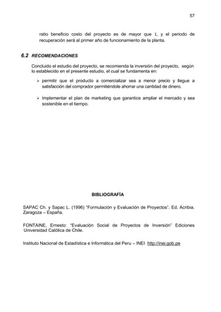 57
ratio beneficio costo del proyecto es de mayor que 1, y el periodo de
recuperación será al primer año de funcionamiento de la planta.
6.2 RECOMENDACIONES
Concluido el estudio del proyecto, se recomienda la inversión del proyecto, según
lo establecido en el presente estudio, el cual se fundamenta en:
 permitir que el producto a comercializar sea a menor precio y llegue a
satisfacción del comprador permitiéndole ahorrar una cantidad de dinero.
 Implementar el plan de marketing que garantice ampliar el mercado y sea
sostenible en el tiempo.
BIBLIOGRAFÍA
SAPAC Ch. y Sapac L. (1996) “Formulación y Evaluación de Proyectos”. Ed. Acribia.
Zaragoza – España.
FONTAINE, Ernesto: “Evaluación Social de Proyectos de Inversión” Ediciones
Universidad Católica de Chile.
Instituto Nacional de Estadística e Informática del Peru – INEI http://inei.gob.pe
 