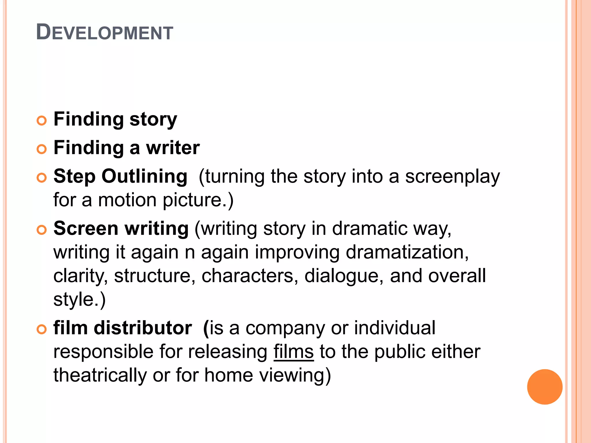 DEVELOPMENT


 Finding story
 Finding a writer

 Step Outlining (turning the story into a screenplay
  for a motion picture.)
 Screen writing (writing story in dramatic way,
  writing it again n again improving dramatization,
  clarity, structure, characters, dialogue, and overall
  style.)
 film distributor (is a company or individual
  responsible for releasing films to the public either
  theatrically or for home viewing)
 