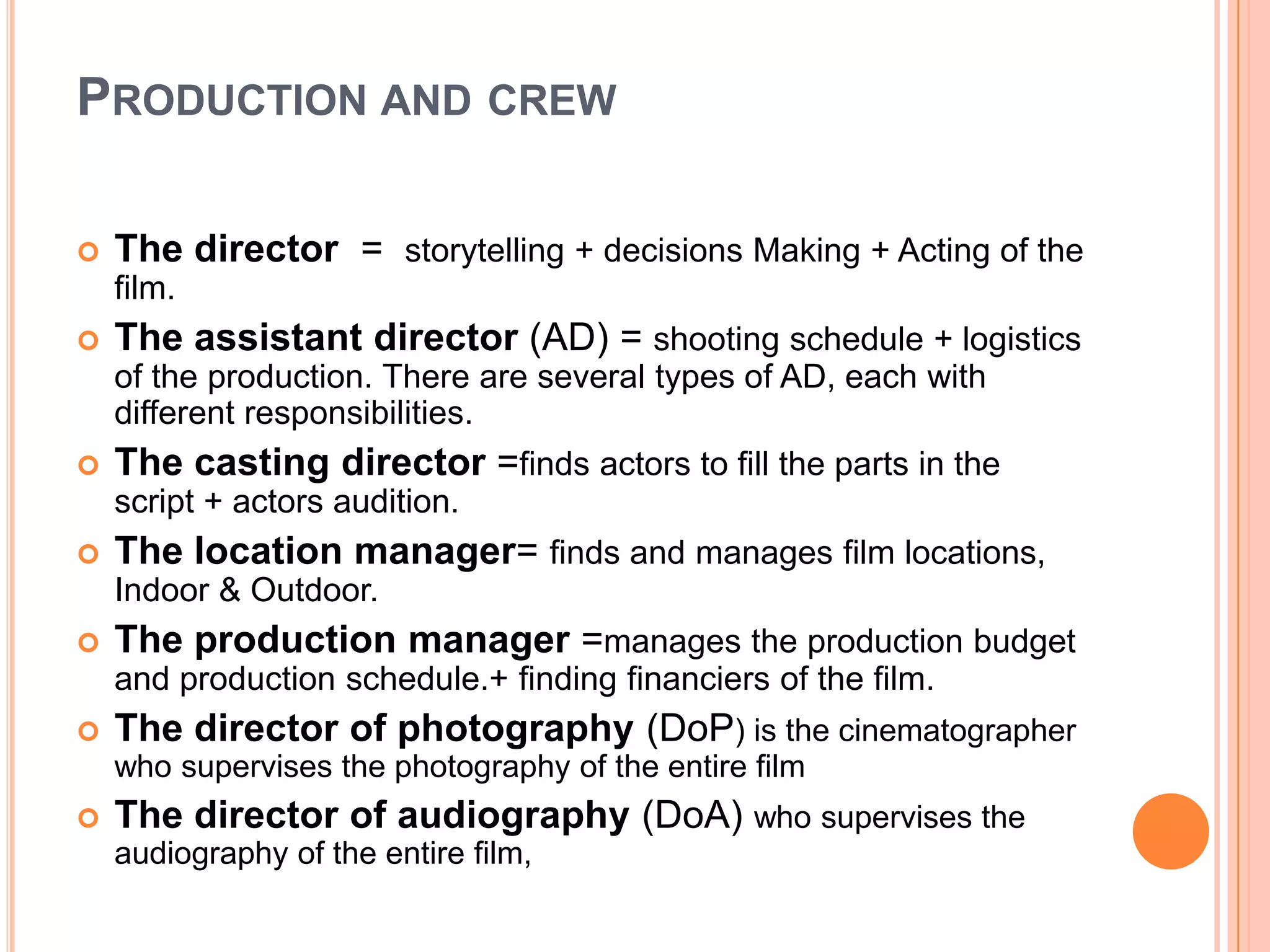 PRODUCTION AND CREW

   The director = storytelling + decisions Making + Acting of the
    film.
   The assistant director (AD) = shooting schedule + logistics
    of the production. There are several types of AD, each with
    different responsibilities.
   The casting director =finds actors to fill the parts in the
    script + actors audition.
   The location manager= finds and manages film locations,
    Indoor & Outdoor.
   The production manager =manages the production budget
    and production schedule.+ finding financiers of the film.
   The director of photography (DoP) is the cinematographer
    who supervises the photography of the entire film
   The director of audiography (DoA) who supervises the
    audiography of the entire film,
 
