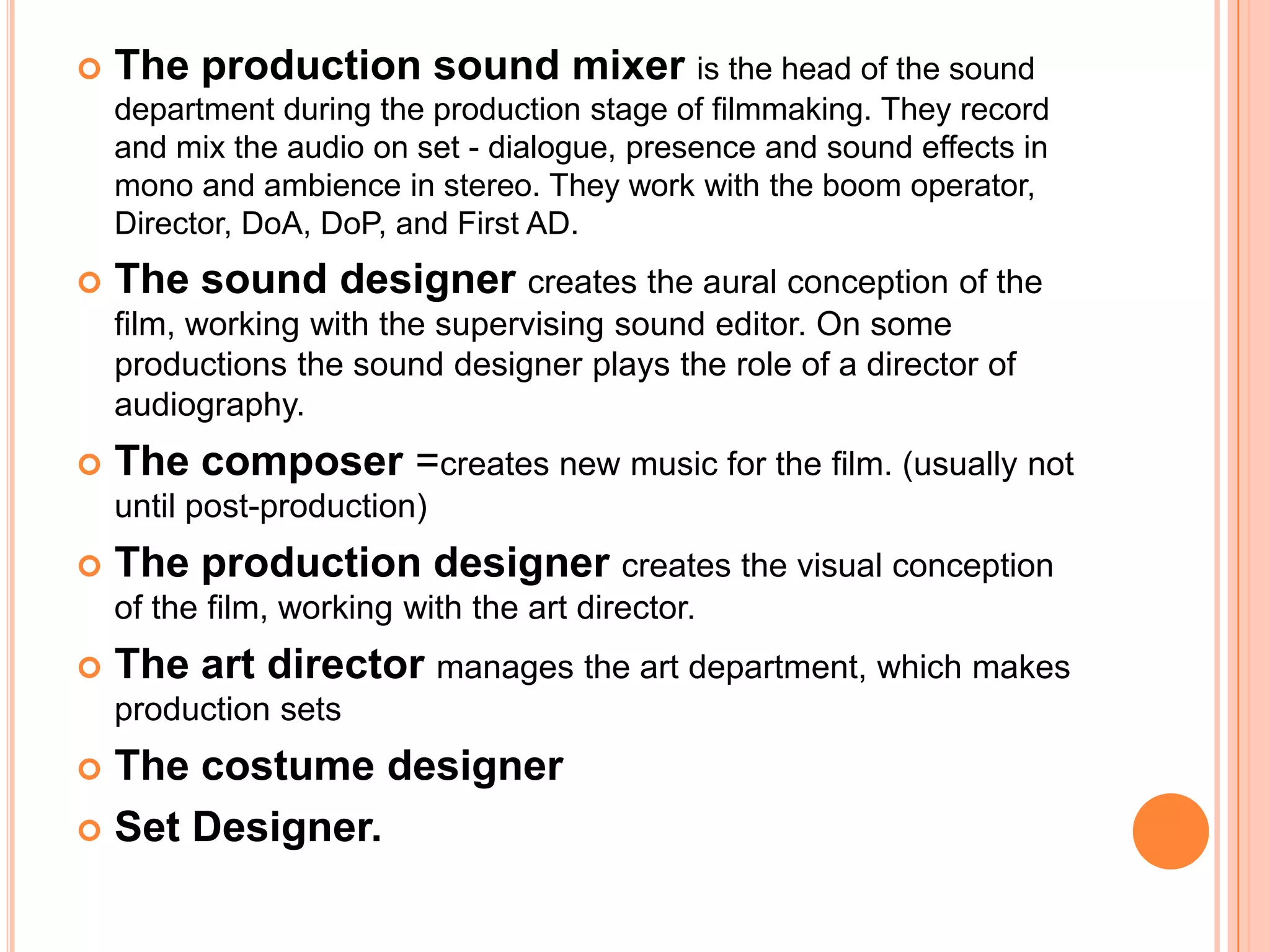    The production sound mixer is the head of the sound
    department during the production stage of filmmaking. They record
    and mix the audio on set - dialogue, presence and sound effects in
    mono and ambience in stereo. They work with the boom operator,
    Director, DoA, DoP, and First AD.
   The sound designer creates the aural conception of the
    film, working with the supervising sound editor. On some
    productions the sound designer plays the role of a director of
    audiography.
   The composer =creates new music for the film. (usually not
    until post-production)
   The production designer creates the visual conception
    of the film, working with the art director.
   The art director manages the art department, which makes
    production sets
 The costume designer
 Set Designer.
 