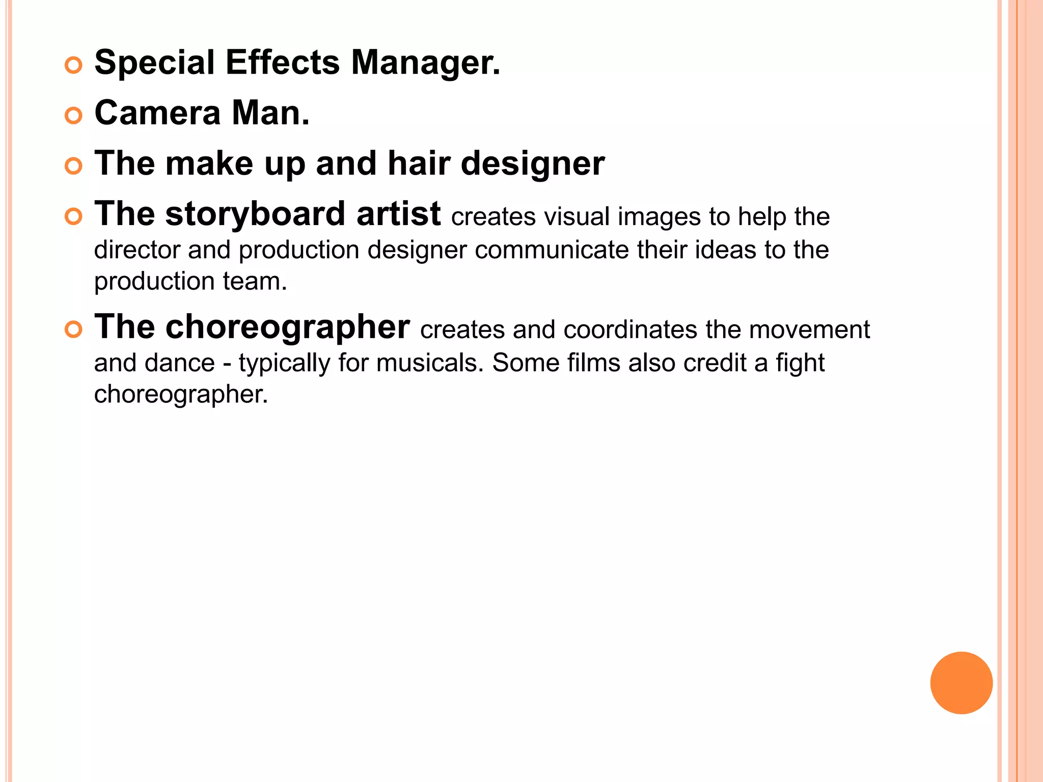  Special Effects Manager.
 Camera Man.

 The make up and hair designer

 The storyboard artist creates visual images to help the
    director and production designer communicate their ideas to the
    production team.
   The choreographer creates and coordinates the movement
    and dance - typically for musicals. Some films also credit a fight
    choreographer.
 