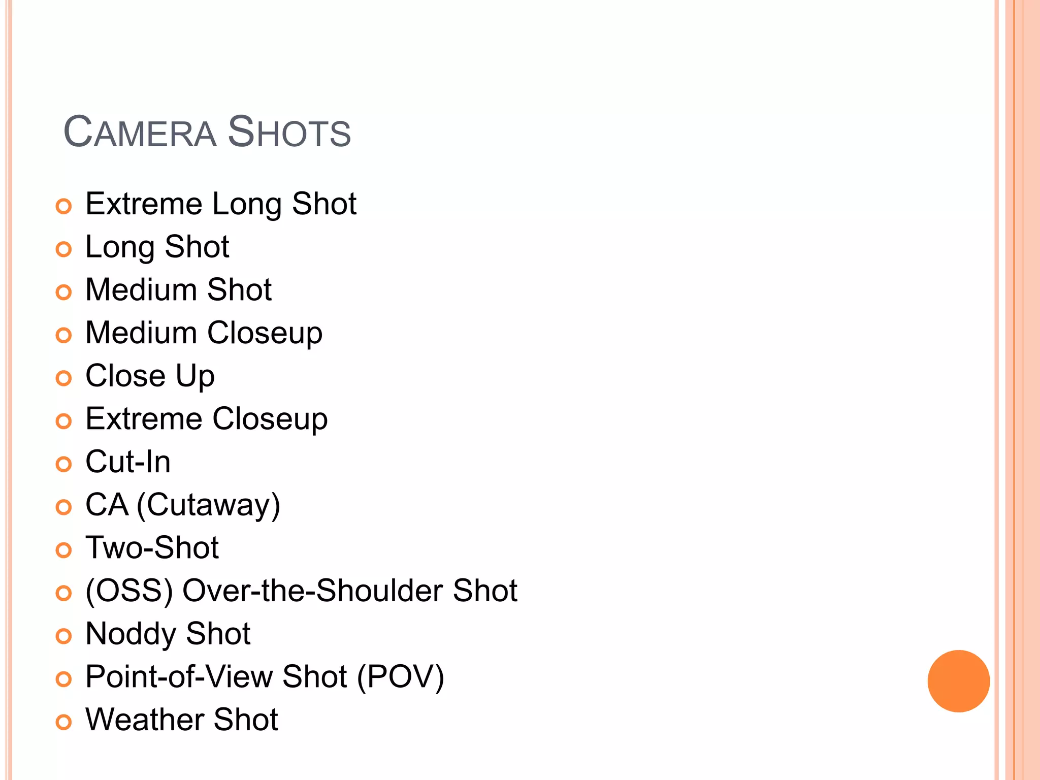 CAMERA SHOTS
   Extreme Long Shot
   Long Shot
   Medium Shot
   Medium Closeup
   Close Up
   Extreme Closeup
   Cut-In
   CA (Cutaway)
   Two-Shot
   (OSS) Over-the-Shoulder Shot
   Noddy Shot
   Point-of-View Shot (POV)
   Weather Shot
 