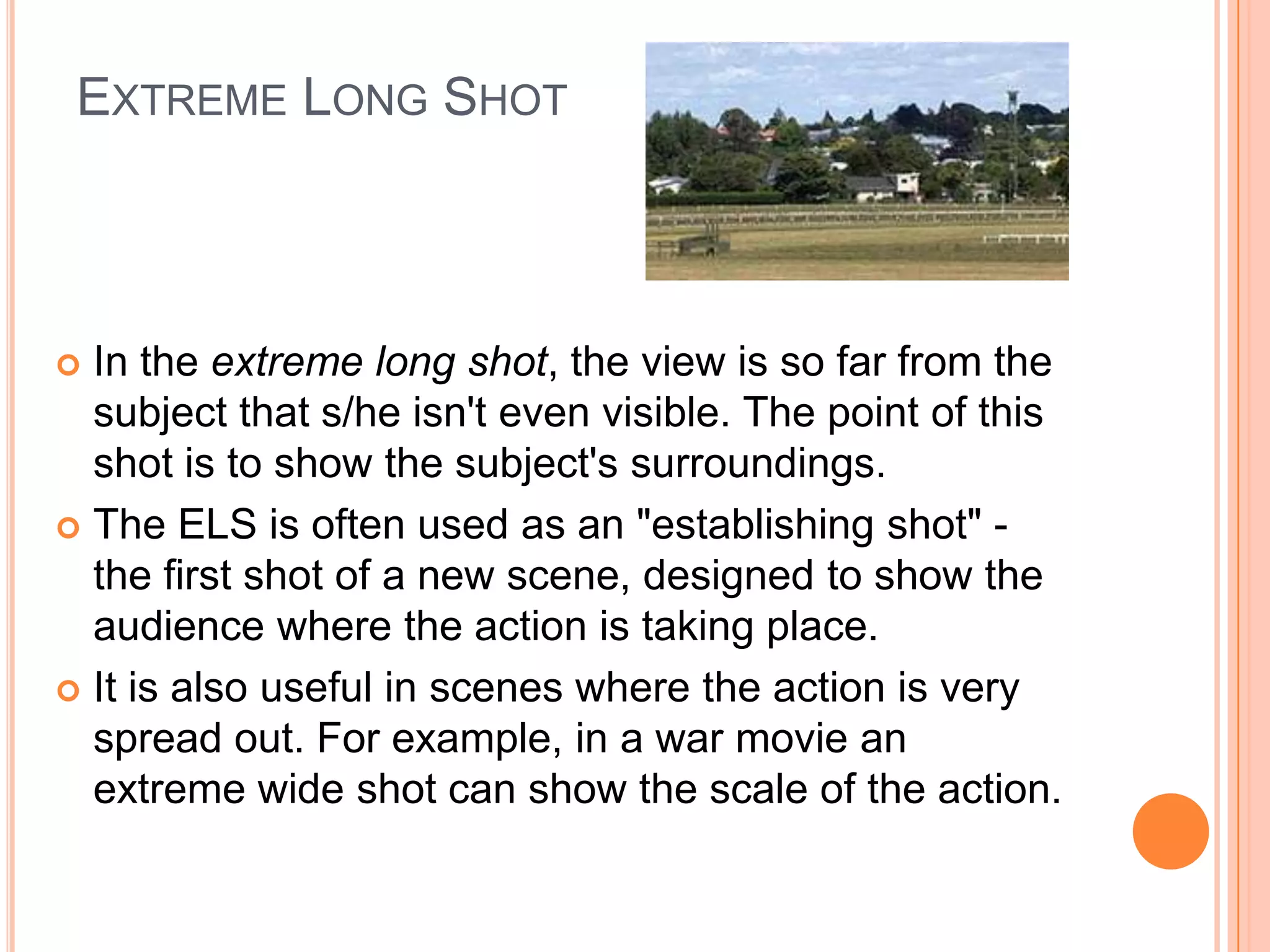 EXTREME LONG SHOT



 In the extreme long shot, the view is so far from the
  subject that s/he isn't even visible. The point of this
  shot is to show the subject's surroundings.
 The ELS is often used as an "establishing shot" -
  the first shot of a new scene, designed to show the
  audience where the action is taking place.
 It is also useful in scenes where the action is very
  spread out. For example, in a war movie an
  extreme wide shot can show the scale of the action.
 