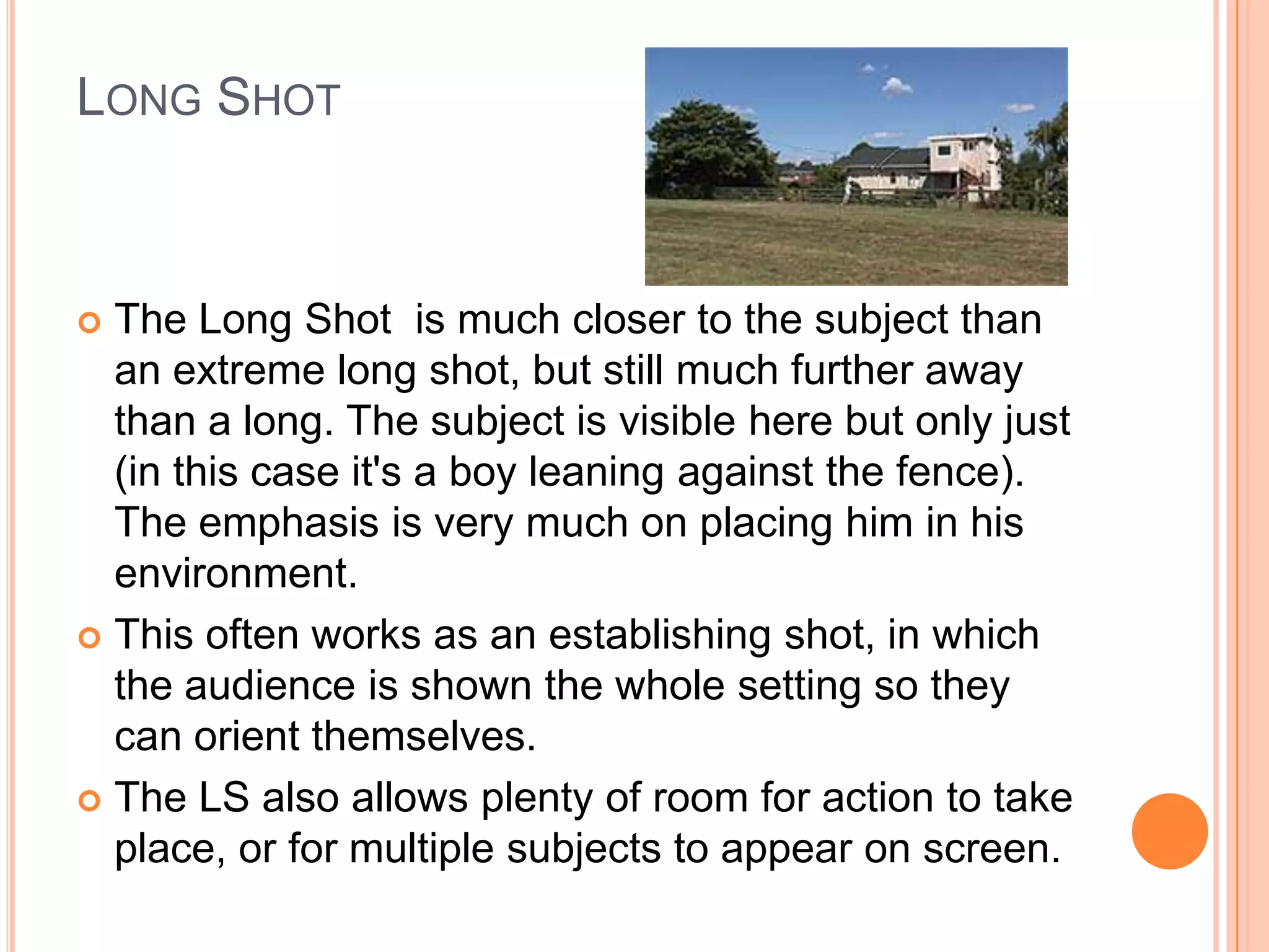 LONG SHOT



 The Long Shot is much closer to the subject than
  an extreme long shot, but still much further away
  than a long. The subject is visible here but only just
  (in this case it's a boy leaning against the fence).
  The emphasis is very much on placing him in his
  environment.
 This often works as an establishing shot, in which
  the audience is shown the whole setting so they
  can orient themselves.
 The LS also allows plenty of room for action to take
  place, or for multiple subjects to appear on screen.
 