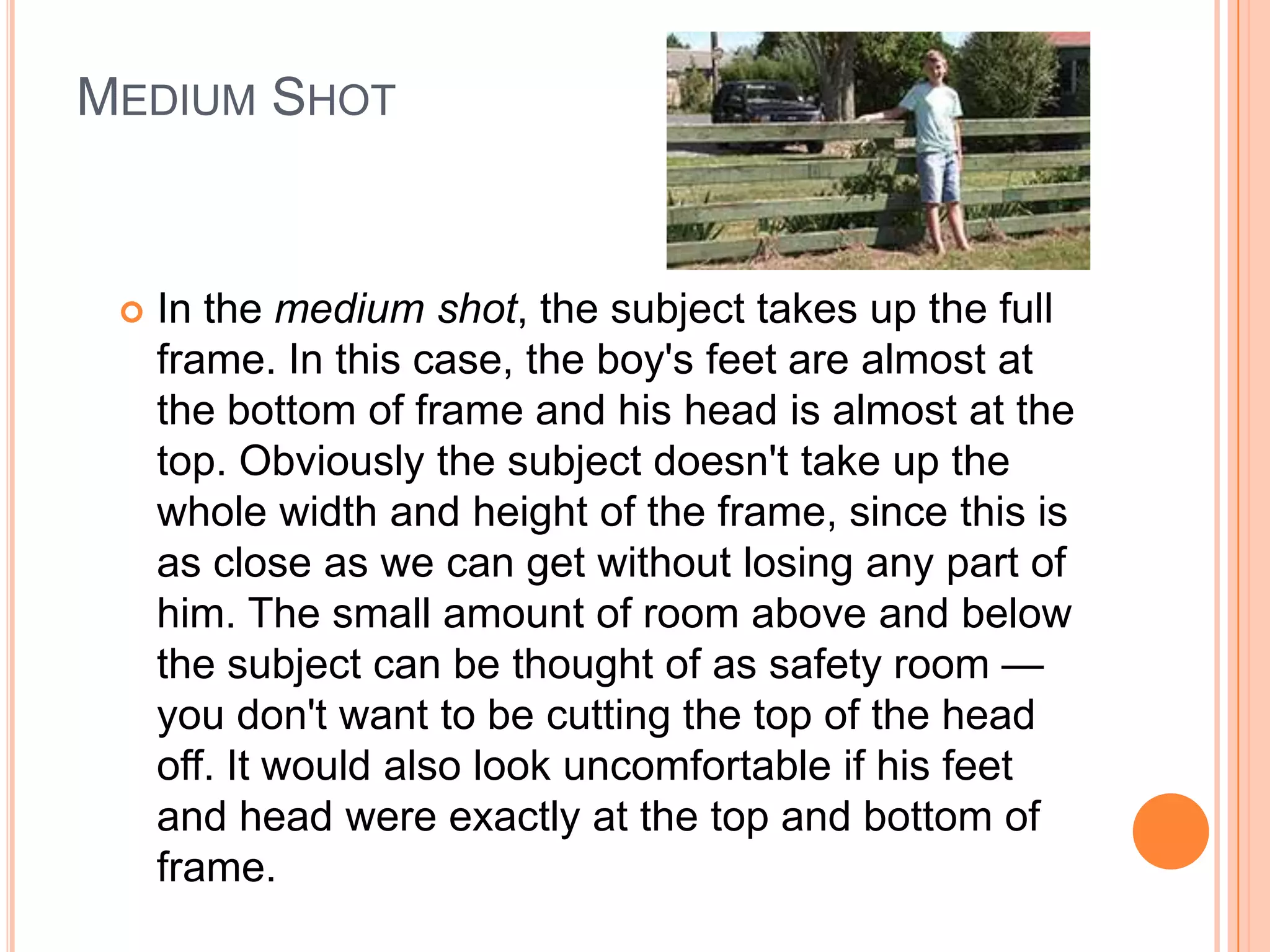 MEDIUM SHOT


    In the medium shot, the subject takes up the full
     frame. In this case, the boy's feet are almost at
     the bottom of frame and his head is almost at the
     top. Obviously the subject doesn't take up the
     whole width and height of the frame, since this is
     as close as we can get without losing any part of
     him. The small amount of room above and below
     the subject can be thought of as safety room —
     you don't want to be cutting the top of the head
     off. It would also look uncomfortable if his feet
     and head were exactly at the top and bottom of
     frame.
 