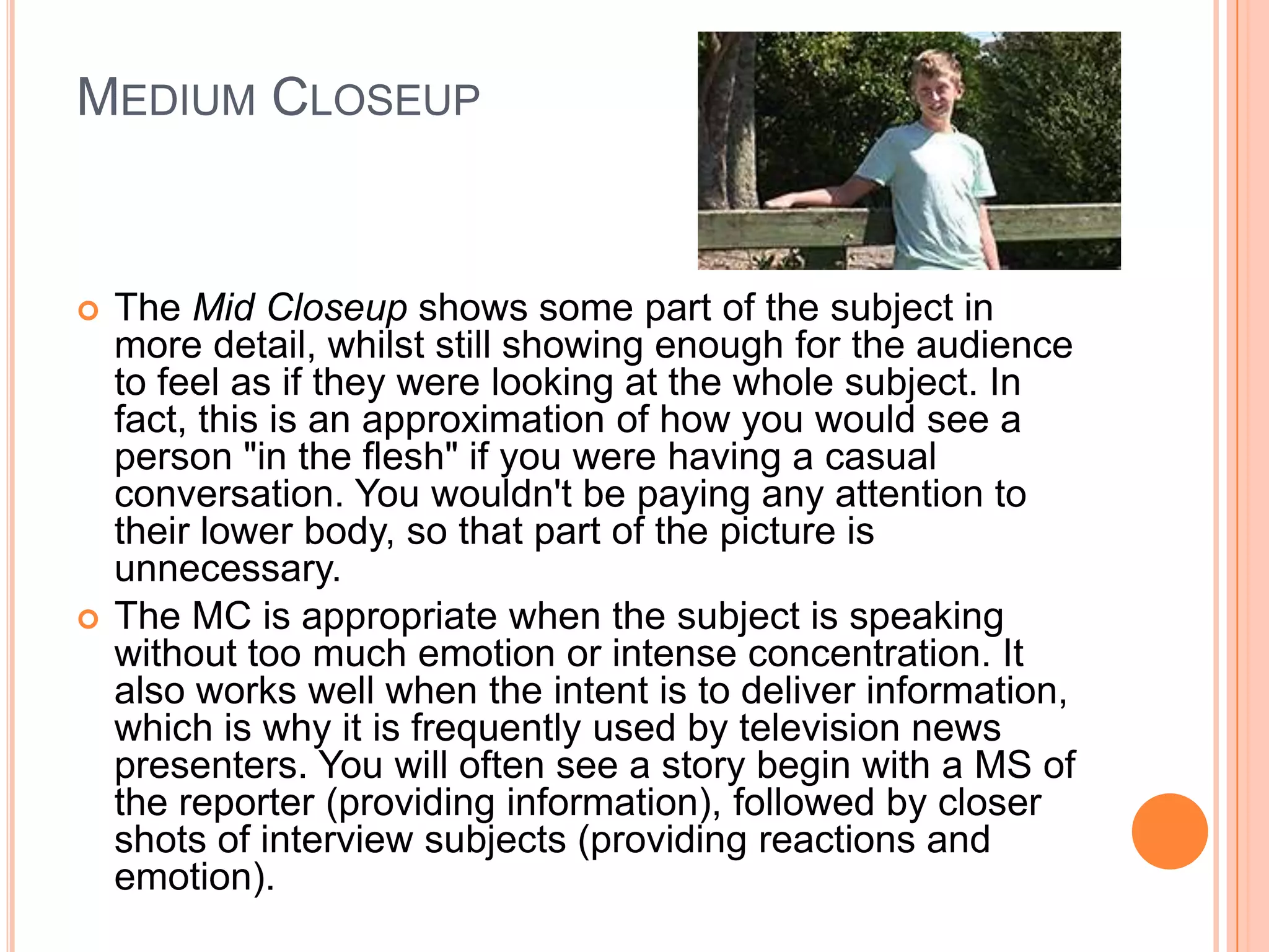 MEDIUM CLOSEUP


   The Mid Closeup shows some part of the subject in
    more detail, whilst still showing enough for the audience
    to feel as if they were looking at the whole subject. In
    fact, this is an approximation of how you would see a
    person "in the flesh" if you were having a casual
    conversation. You wouldn't be paying any attention to
    their lower body, so that part of the picture is
    unnecessary.
   The MC is appropriate when the subject is speaking
    without too much emotion or intense concentration. It
    also works well when the intent is to deliver information,
    which is why it is frequently used by television news
    presenters. You will often see a story begin with a MS of
    the reporter (providing information), followed by closer
    shots of interview subjects (providing reactions and
    emotion).
 