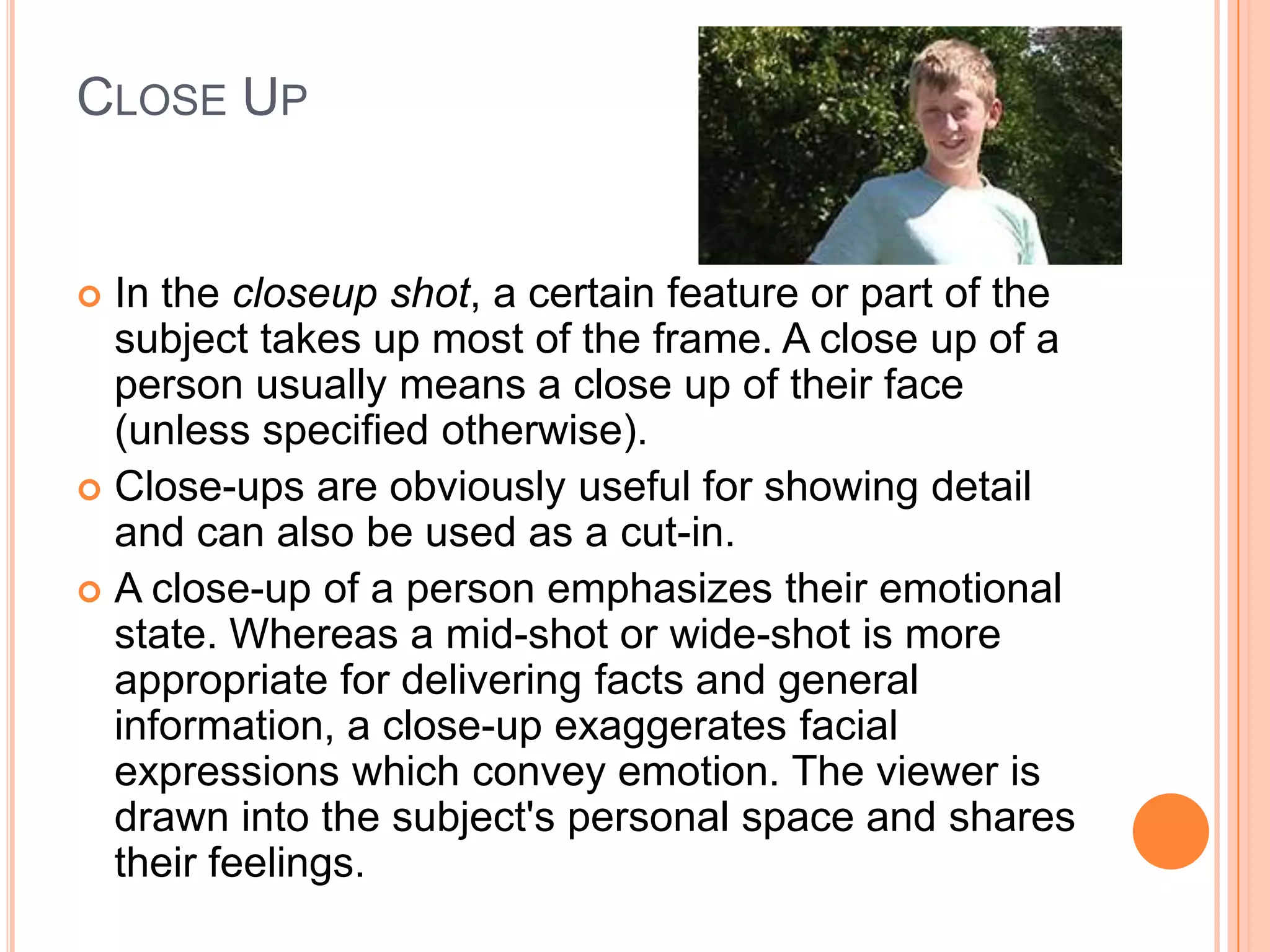CLOSE UP


 In the closeup shot, a certain feature or part of the
  subject takes up most of the frame. A close up of a
  person usually means a close up of their face
  (unless specified otherwise).
 Close-ups are obviously useful for showing detail
  and can also be used as a cut-in.
 A close-up of a person emphasizes their emotional
  state. Whereas a mid-shot or wide-shot is more
  appropriate for delivering facts and general
  information, a close-up exaggerates facial
  expressions which convey emotion. The viewer is
  drawn into the subject's personal space and shares
  their feelings.
 