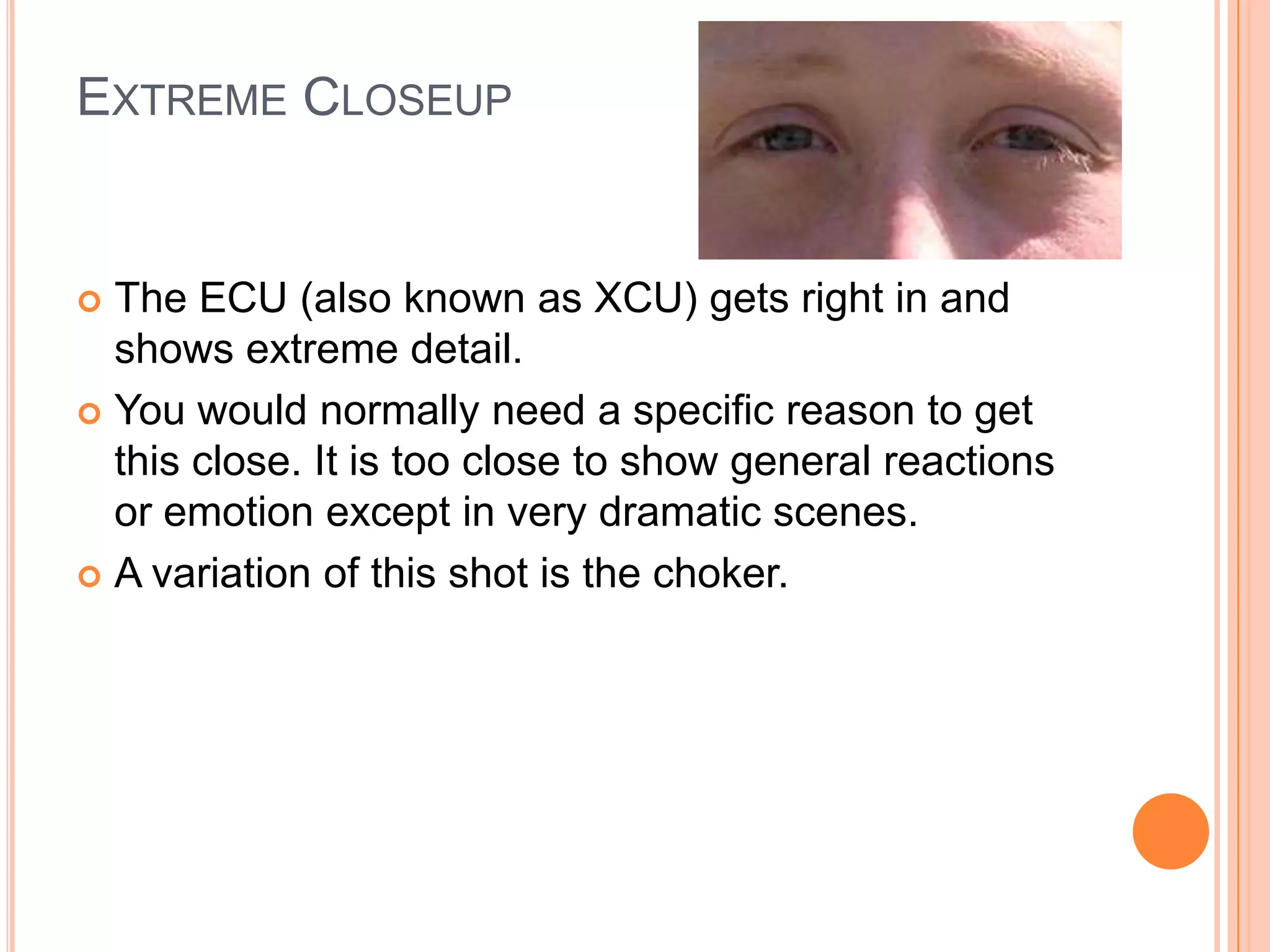 EXTREME CLOSEUP


 The ECU (also known as XCU) gets right in and
  shows extreme detail.
 You would normally need a specific reason to get
  this close. It is too close to show general reactions
  or emotion except in very dramatic scenes.
 A variation of this shot is the choker.
 