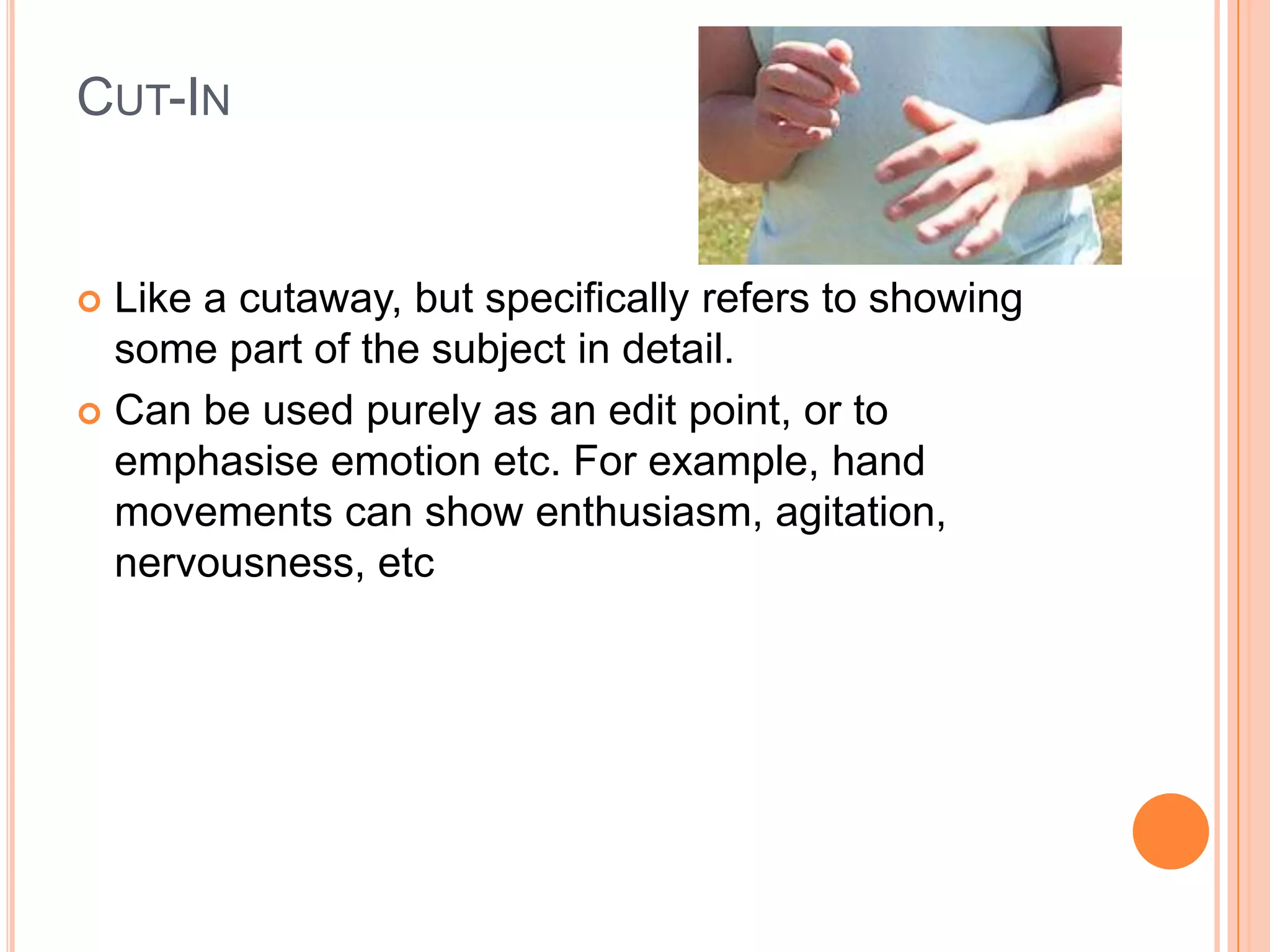 CUT-IN


 Like a cutaway, but specifically refers to showing
  some part of the subject in detail.
 Can be used purely as an edit point, or to
  emphasise emotion etc. For example, hand
  movements can show enthusiasm, agitation,
  nervousness, etc
 