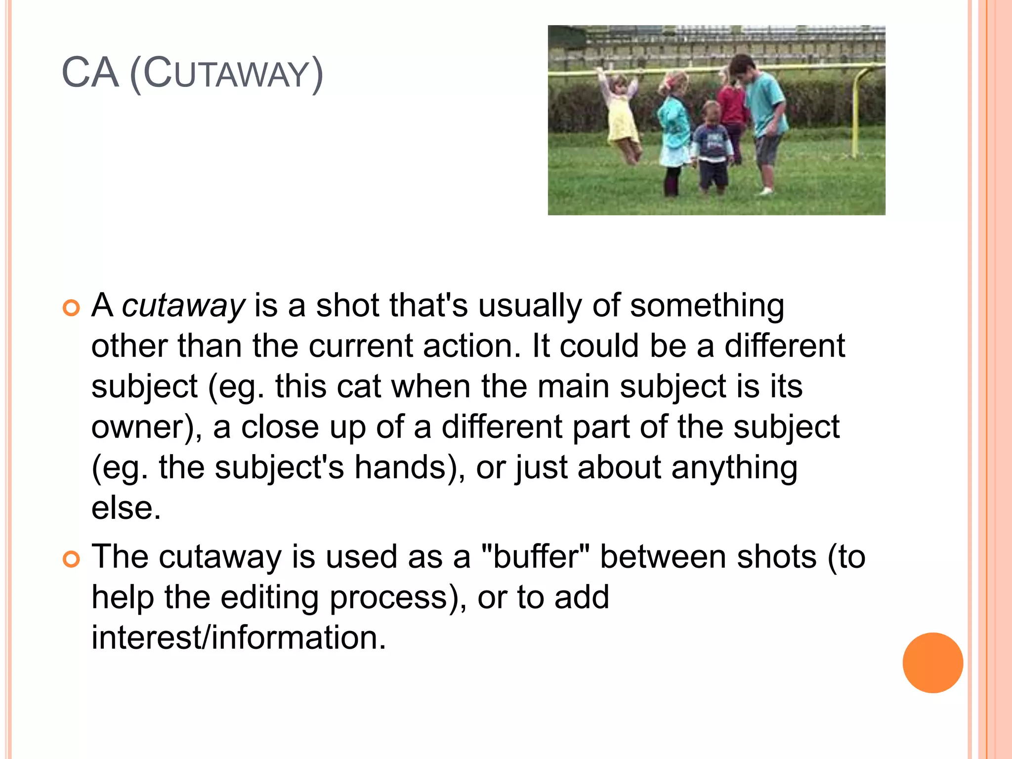 CA (CUTAWAY)




 A cutaway is a shot that's usually of something
  other than the current action. It could be a different
  subject (eg. this cat when the main subject is its
  owner), a close up of a different part of the subject
  (eg. the subject's hands), or just about anything
  else.
 The cutaway is used as a "buffer" between shots (to
  help the editing process), or to add
  interest/information.
 