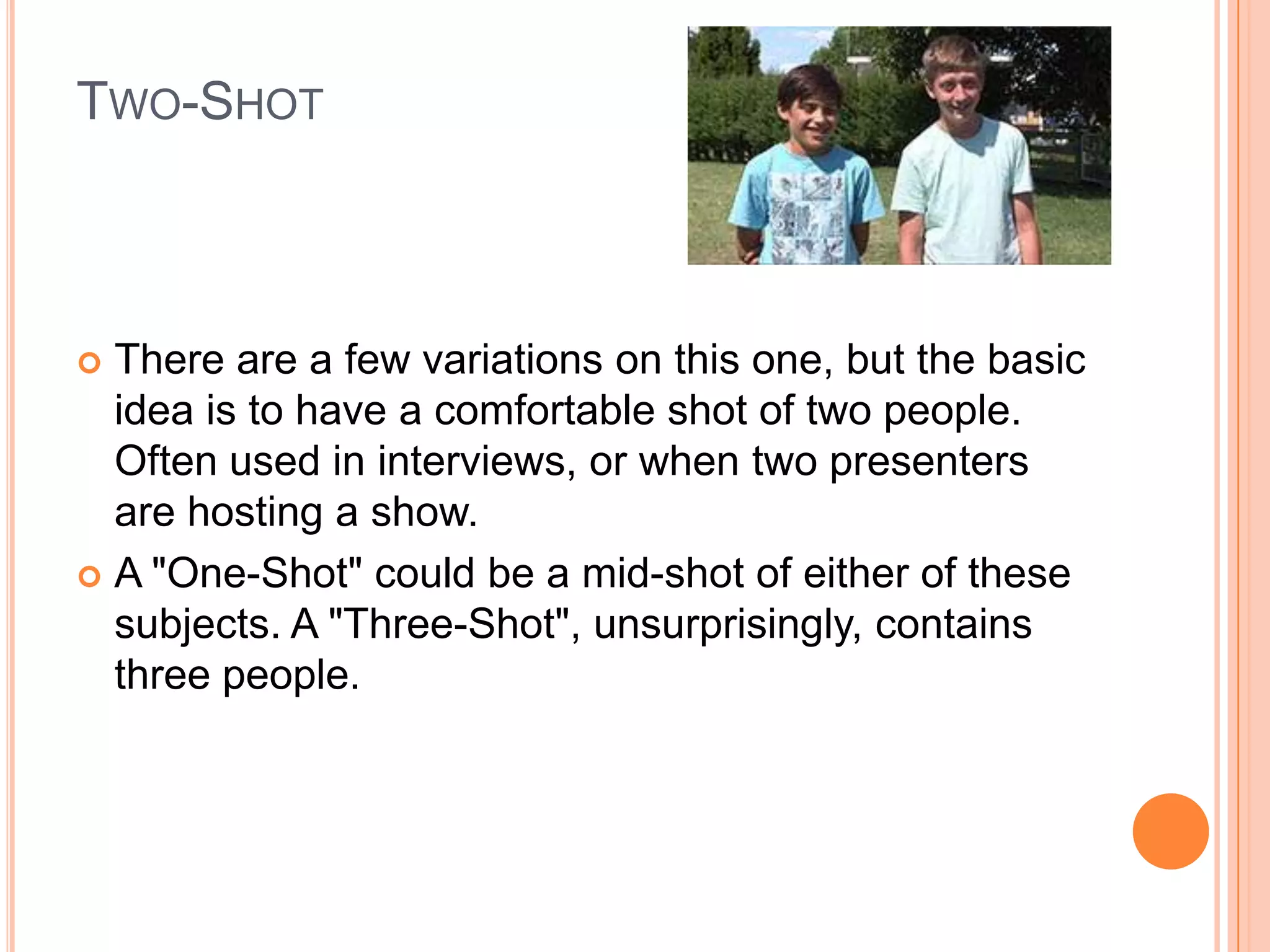 TWO-SHOT



 There are a few variations on this one, but the basic
  idea is to have a comfortable shot of two people.
  Often used in interviews, or when two presenters
  are hosting a show.
 A "One-Shot" could be a mid-shot of either of these
  subjects. A "Three-Shot", unsurprisingly, contains
  three people.
 