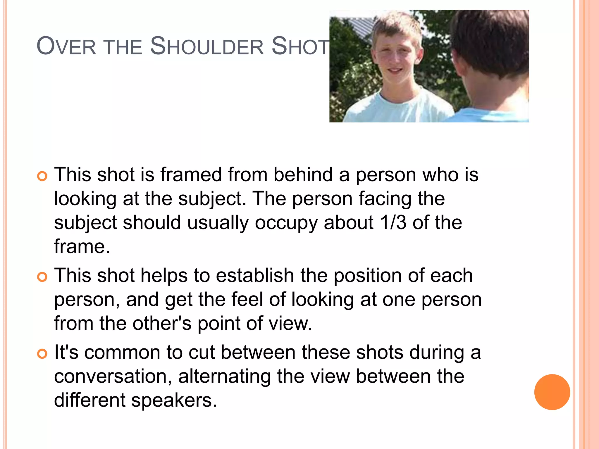 OVER THE SHOULDER SHOT (OSS)




 This shot is framed from behind a person who is
  looking at the subject. The person facing the
  subject should usually occupy about 1/3 of the
  frame.
 This shot helps to establish the position of each
  person, and get the feel of looking at one person
  from the other's point of view.
 It's common to cut between these shots during a
  conversation, alternating the view between the
  different speakers.
 