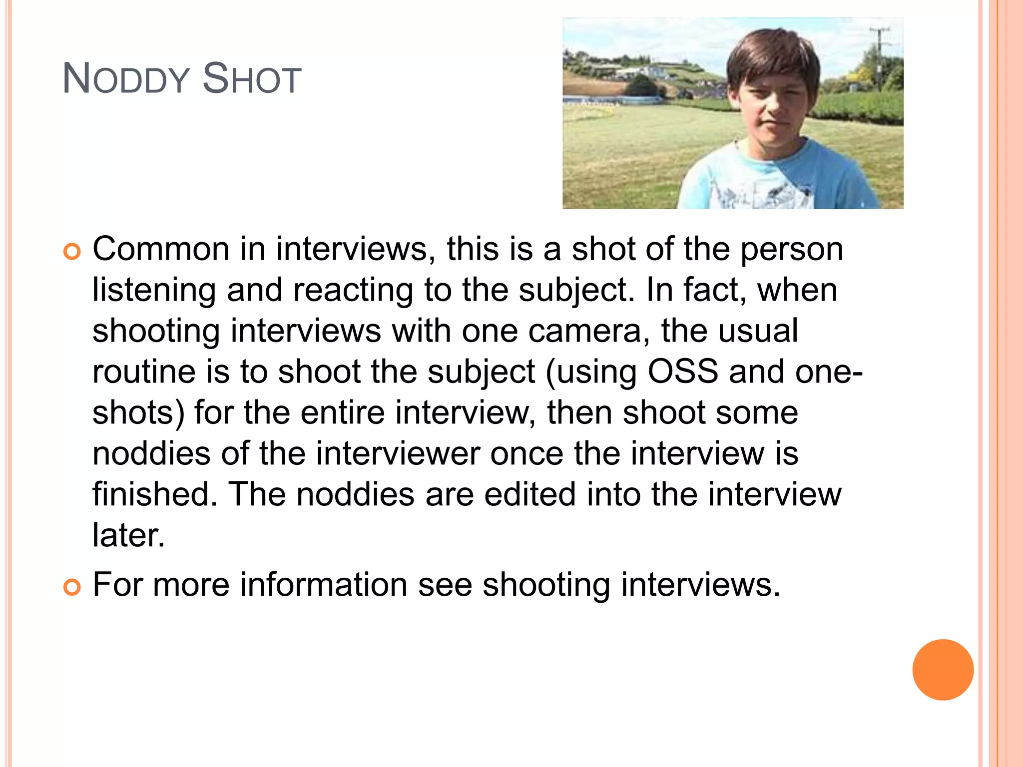 NODDY SHOT


 Common in interviews, this is a shot of the person
  listening and reacting to the subject. In fact, when
  shooting interviews with one camera, the usual
  routine is to shoot the subject (using OSS and one-
  shots) for the entire interview, then shoot some
  noddies of the interviewer once the interview is
  finished. The noddies are edited into the interview
  later.
 For more information see shooting interviews.
 