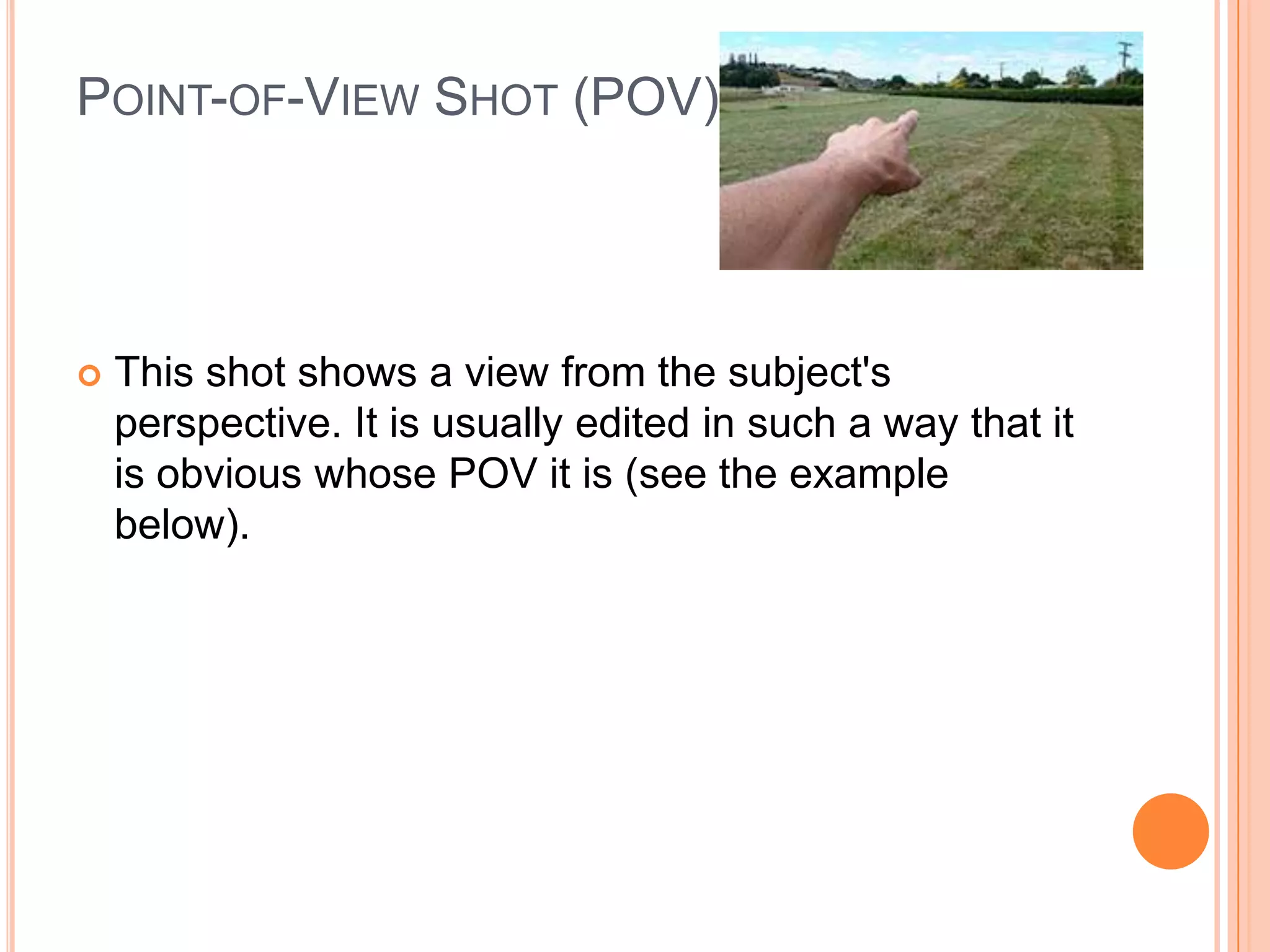 POINT-OF-VIEW SHOT (POV)




   This shot shows a view from the subject's
    perspective. It is usually edited in such a way that it
    is obvious whose POV it is (see the example
    below).
 